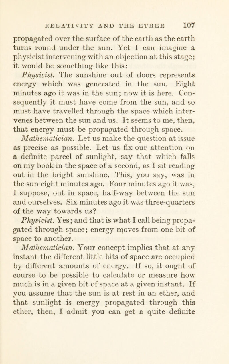 propagated over the surface of the earth as the earth turns round under the sun. Yet I can imagine a physicist intervening with an objection at this stage; it would be something like this: Physicist. The sunshine out of doors represents energy which was generated in the sun. Eight minutes ago it was in the sun; now it is here. Con¬ sequently it must have come from the sun, and so must have travelled through the space which inter¬ venes between the sun and us. It seems to me, then, that energy must be propagated through space. Mathematician. Let us make the question at issue as precise as possible. Let us fix our attention on a definite parcel of sunlight, say that which falls on my book in the space of a second, as I sit reading out in the bright sunshine. This, you say, wras in the sun eight minutes ago. Four minutes ago it was, I suppose, out in space, half-way between the sun and ourselves. Six minutes ago it wras three-quarters of the way towards us? Physicist. Yes; and that is what I call being propa¬ gated through space; energy moves from one bit of space to another. Mathematician. Your concept implies that at any instant the different little bits of space are occupied by different amounts of energy. If so, it ought of course to be possible to calculate or measure how much is in a given bit of space at a given instant. If you assume that the sun is at rest in an ether, and that sunlight is energy propagated through this ether, then, I admit you can get a quite definite