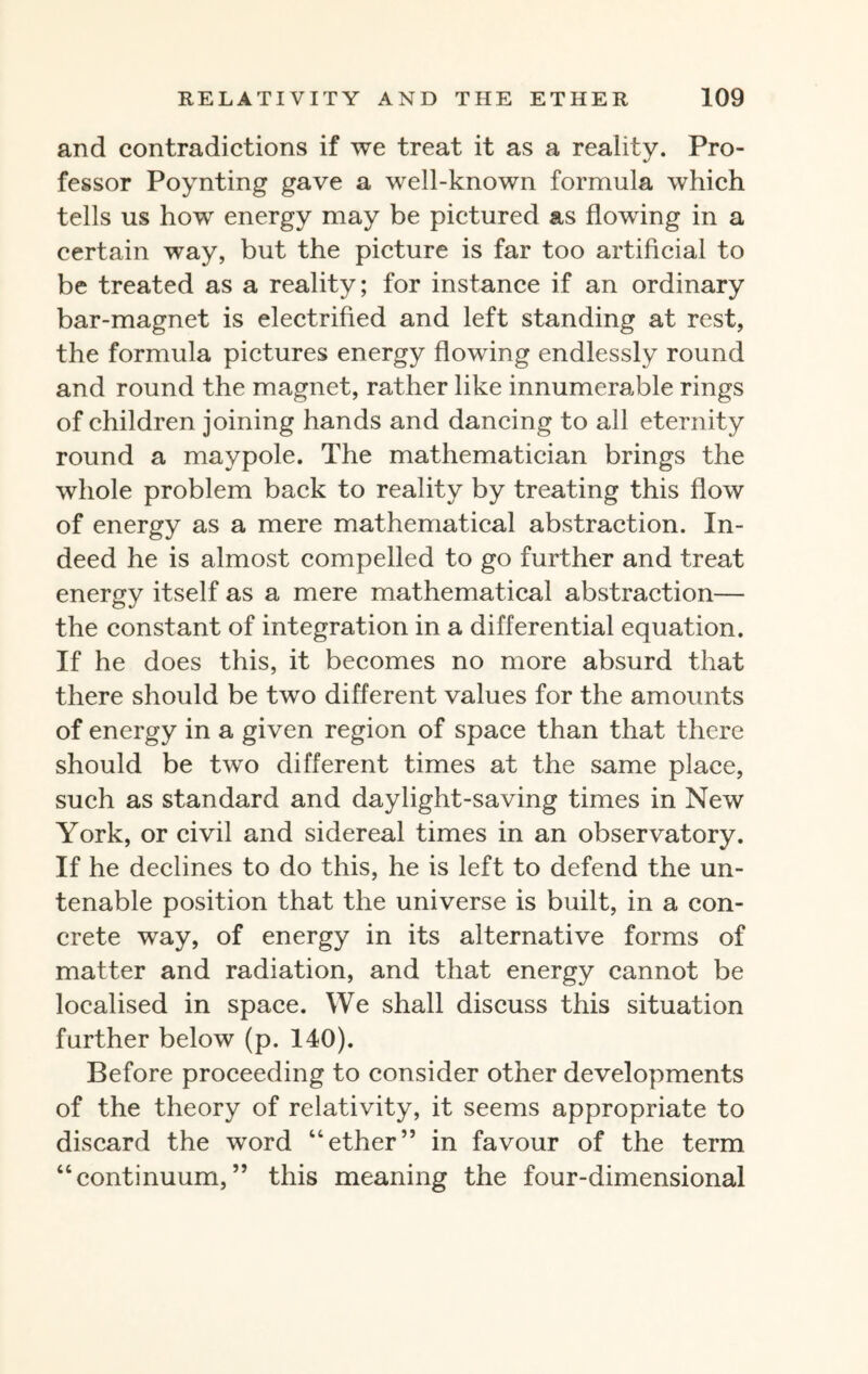 and contradictions if we treat it as a reality. Pro¬ fessor Poynting gave a well-known formula which tells us how energy may be pictured as flowing in a certain way, but the picture is far too artificial to be treated as a reality; for instance if an ordinary bar-magnet is electrified and left standing at rest, the formula pictures energy flowing endlessly round and round the magnet, rather like innumerable rings of children joining hands and dancing to all eternity round a maypole. The mathematician brings the whole problem back to reality by treating this flow of energy as a mere mathematical abstraction. In¬ deed he is almost compelled to go further and treat energy itself as a mere mathematical abstraction— the constant of integration in a differential equation. If he does this, it becomes no more absurd that there should be two different values for the amounts of energy in a given region of space than that there should be two different times at the same place, such as standard and daylight-saving times in New York, or civil and sidereal times in an observatory. If he declines to do this, he is left to defend the un¬ tenable position that the universe is built, in a con¬ crete way, of energy in its alternative forms of matter and radiation, and that energy cannot be localised in space. We shall discuss this situation further below (p. 140). Before proceeding to consider other developments of the theory of relativity, it seems appropriate to discard the word “ether” in favour of the term “continuum,” this meaning the four-dimensional