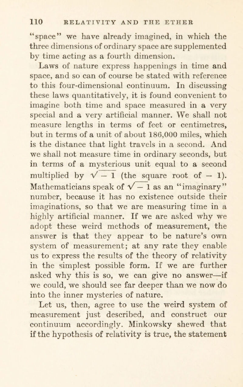 “space” we have already imagined, in which the three dimensions of ordinary space are supplemented by time acting as a fourth dimension. Laws of nature express happenings in time and space, and so can of course be stated with reference to this four-dimensional continuum. In discussing these laws quantitatively, it is found convenient to imagine both time and space measured in a very special and a very artificial manner. We shall not measure lengths in terms of feet or centimetres, but in terms of a unit of about 186,000 miles, which is the distance that light travels in a second. And we shall not measure time in ordinary seconds, but in terms of a mysterious unit equal to a second multiplied by V — 1 (the square root of — 1). Mathematicians speak of V — 1 as an “imaginary” number, because it has no existence outside their imaginations, so that we are measuring time in a highly artificial manner. If we are asked why we adopt these weird methods of measurement, the answer is that they appear to be nature’s own system of measurement; at any rate they enable us to express the results of the theory of relativity in the simplest possible form. If we are further asked why this is so, we can give no answer—if we could, we should see far deeper than we now do into the inner mysteries of nature. Let us, then, agree to use the weird system of measurement just described, and construct our continuum accordingly. Minkowsky shewed that if the hypothesis of relativity is true, the statement
