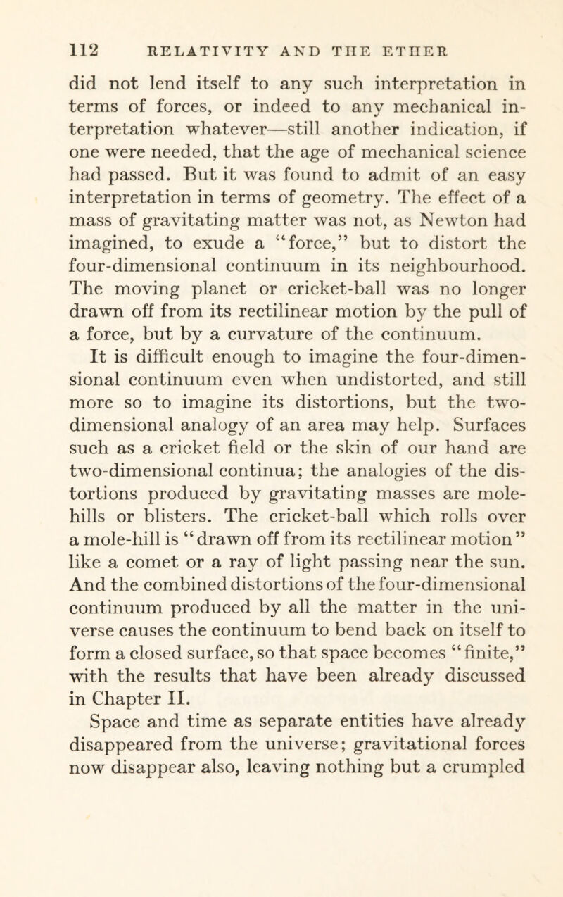 did not lend itself to any such interpretation in terms of forces, or indeed to any mechanical in¬ terpretation whatever—still another indication, if one were needed, that the age of mechanical science had passed. But it was found to admit of an easy interpretation in terms of geometry. The effect of a mass of gravitating matter was not, as Newton had imagined, to exude a “force,” but to distort the four-dimensional continuum in its neighbourhood. The moving planet or cricket-ball was no longer drawn off from its rectilinear motion by the pull of a force, but by a curvature of the continuum. It is difficult enough to imagine the four-dimen¬ sional continuum even when undistorted, and still more so to imagine its distortions, but the two- dimensional analogy of an area may help. Surfaces such as a cricket field or the skin of our hand are two-dimensional continua; the analogies of the dis¬ tortions produced by gravitating masses are mole¬ hills or blisters. The cricket-ball which rolls over a mole-hill is “drawn off from its rectilinear motion” like a comet or a ray of light passing near the sun. And the combined distortions of the four-dimensional continuum produced by all the matter in the uni¬ verse causes the continuum to bend back on itself to form a closed surface, so that space becomes “ finite,” with the results that have been already discussed in Chapter II. Space and time as separate entities have already disappeared from the universe; gravitational forces now disappear also, leaving nothing but a crumpled