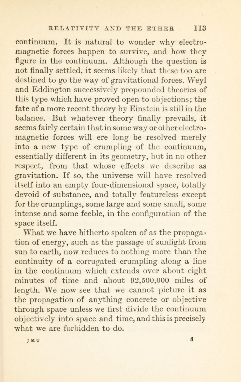 continuum. It is natural to wonder why electro¬ magnetic forces happen to survive, and how they figure in the continuum. Although the question is not finally settled, it seems likely that these too are destined to go the way of gravitational forces. Weyl and Eddington successively propounded theories of this type which have proved open to objections; the fate of a more recent theory by Einstein is still in the balance. But whatever theory finally prevails, it seems fairly certain that in some way or other electro¬ magnetic forces will ere long be resolved merely into a new type of crumpling of the continuum, essentially different in its geometry, but in no other respect, from that whose effects we describe as gravitation. If so, the universe will have resolved itself into an empty four-dimensional space, totally devoid of substance, and totally featureless except for the crumplings, some large and some small, some intense and some feeble, in the configuration of the space itself. What we have hitherto spoken of as the propaga¬ tion of energy, such as the passage of sunlight from sun to earth, now reduces to nothing more than the continuity of a corrugated crumpling along a line in the continuum which extends over about eight minutes of time and about 92,500,000 miles of length. We now see that we cannot picture it as the propagation of anything concrete or objective through space unless we first divide the continuum objectively into space and time, and this is precisely what we are forbidden to do. JMU 8