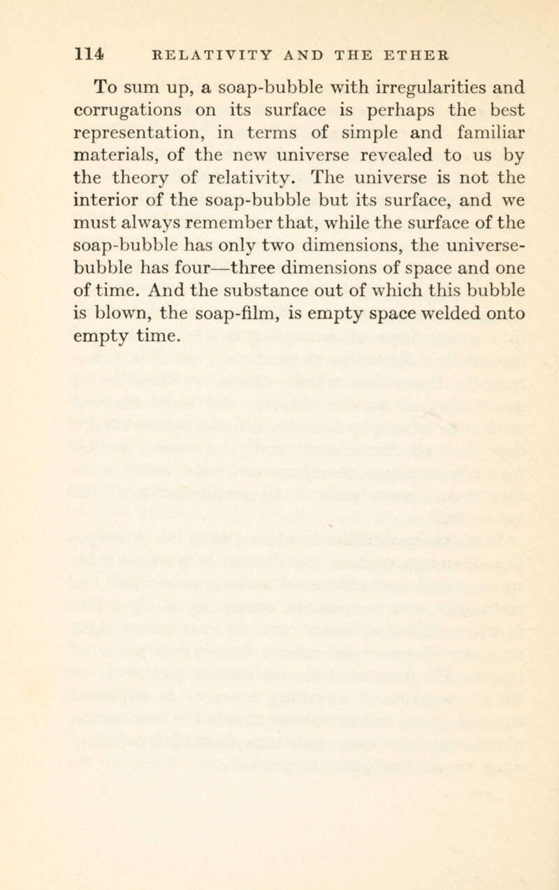 To sum up, a soap-bubble with irregularities and corrugations on its surface is perhaps the best representation, in terms of simple and familiar materials, of the new universe revealed to us by the theory of relativity. The universe is not the interior of the soap-bubble but its surface, and we must alwavs remember that, while the surface of the soap-bubble has only two dimensions, the universe- bubble has four—three dimensions of space and one of time. And the substance out of which this bubble is blown, the soap-film, is empty space welded onto empty time.