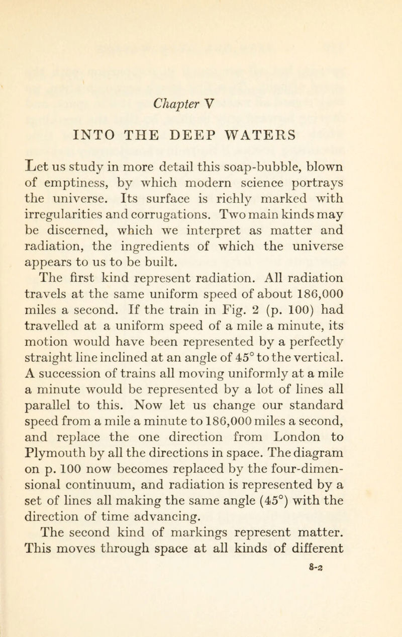 Chapter V INTO THE DEEP WATERS Ret us study in more detail this soap-bubble, blown of emptiness, by which modern science portrays the universe. Its surface is richly marked with irregularities and corrugations. Two main kinds may be discerned, which we interpret as matter and radiation, the ingredients of which the universe appears to us to be built. The first kind represent radiation. All radiation travels at the same uniform speed of about 186,000 miles a second. If the train in Fig. 2 (p. 100) had travelled at a uniform speed of a mile a minute, its motion would have been represented by a perfectly straight line inclined at an angle of 45° to the vertical. A succession of trains all moving uniformly at a mile a minute would be represented by a lot of lines all parallel to this. Now let us change our standard speed from a mile a minute to 186,000 miles a second, and replace the one direction from London to Plymouth by all the directions in space. The diagram on p. 100 now becomes replaced by the four-dimen¬ sional continuum, and radiation is represented by a set of lines all making the same angle (45°) with the direction of time advancing. The second kind of markings represent matter. This moves through space at all kinds of different