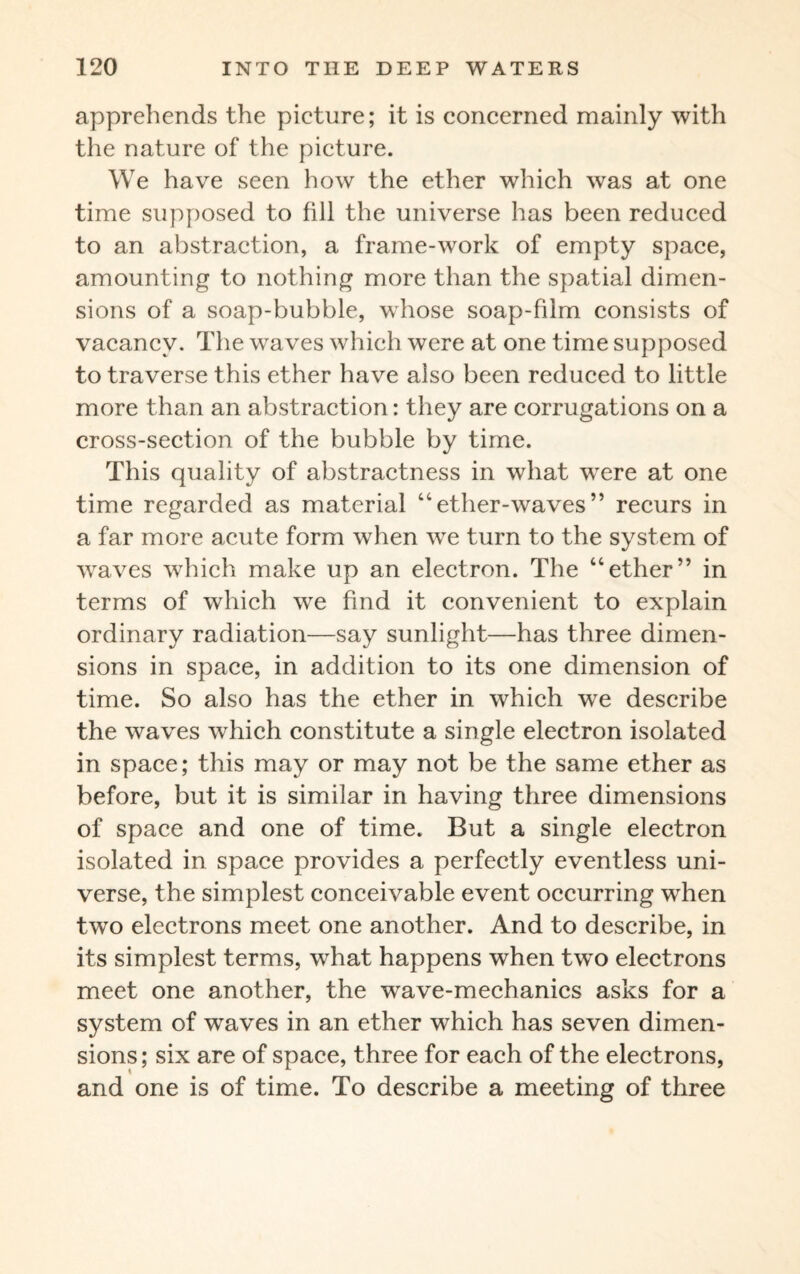 apprehends the picture; it is concerned mainly with the nature of the picture. We have seen how the ether which was at one time supposed to fill the universe has been reduced to an abstraction, a frame-work of empty space, amounting to nothing more than the spatial dimen¬ sions of a soap-bubble, whose soap-fdm consists of vacancy. The waves which were at one time supposed to traverse this ether have also been reduced to little more than an abstraction: they are corrugations on a cross-section of the bubble by time. This quality of abstractness in what were at one time regarded as material “ether-waves” recurs in a far more acute form when wre turn to the system of waves which make up an electron. The “ether” in terms of which we find it convenient to explain ordinary radiation—say sunlight—has three dimen¬ sions in space, in addition to its one dimension of time. So also has the ether in which we describe the waves which constitute a single electron isolated in space; this may or may not be the same ether as before, but it is similar in having three dimensions of space and one of time. But a single electron isolated in space provides a perfectly eventless uni¬ verse, the simplest conceivable event occurring when two electrons meet one another. And to describe, in its simplest terms, what happens when two electrons meet one another, the wave-mechanics asks for a system of waves in an ether which has seven dimen¬ sions ; six are of space, three for each of the electrons, and one is of time. To describe a meeting of three