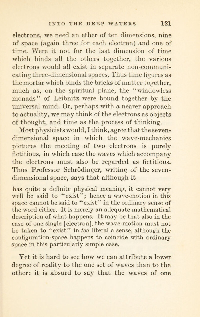 electrons, we need an ether of ten dimensions, nine of space (again three for each electron) and one of time. Were it not for the last dimension of time which binds all the others together, the various electrons would all exist in separate non-communi¬ cating three-dimensional spaces. Thus time figures as the mortar which binds the bricks of matter together, much as, on the spiritual plane, the “windowless monads” of Leibnitz were bound together by the universal mind. Or, perhaps with a nearer approach to actuality, we may think of the electrons as objects of thought, and time as the process of thinking. Most physicists would, I think, agree that the seven¬ dimensional space in which the wave-mechanics pictures the meeting of two electrons is purely fictitious, in which case the waves which accompany the electrons must also be regarded as fictitious. Thus Professor Schrodinger, writing of the seven¬ dimensional space, says that although it has quite a definite physical meaning, it cannot very well be said to “exist”; hence a wave-motion in this space cannot be said to “exist” in the ordinary sense of the word either. It is merely an adequate mathematical description of what happens. It may be that also in the case of one single [electron], the wave-motion must not be taken to “exist” in too literal a sense, although the configuration-space happens to coincide with ordinary space in this particularly simple case. Yet it is hard to see how we can attribute a lower degree of reality to the one set of waves than to the other: it is absurd to say that the waves of one