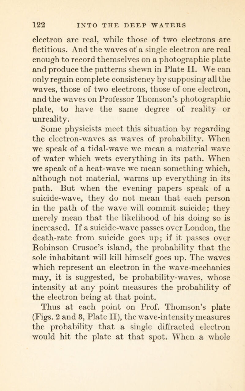 electron are real, while those of two electrons are fictitious. And the waves of a single electron are real enough to record themselves on a photographic plate and produce the patterns shewn in Plate II. We can only regain complete consistency by supposing all the waves, those of two electrons, those of one electron, and the waves on Professor Thomson’s photographic plate, to have the same degree of reality or unreality. Some physicists meet this situation by regarding the electron-waves as waves of probability. When we speak of a tidal-wave we mean a material wave of water which wets everything in its path. When we speak of a heat-wave we mean something which, although not material, warms up everything in its path. But when the evening papers speak of a suicide-wave, they do not mean that each person in the path of the wave will commit suicide; they merely mean that the likelihood of his doing so is increased. If a suicide-wave passes over London, the death-rate from suicide goes up; if it passes over Robinson Crusoe’s island, the probability that the sole inhabitant will kill himself goes up. The waves which represent an electron in the wave-mechanics may, it is suggested, be probability-waves, whose intensity at any point measures the probability of the electron being at that point. Thus at each point on Prof. Thomson’s plate (Figs. 2 and 3, Plate II), the wave-intensity measures the probability that a single diffracted electron would hit the plate at that spot. When a wdiole