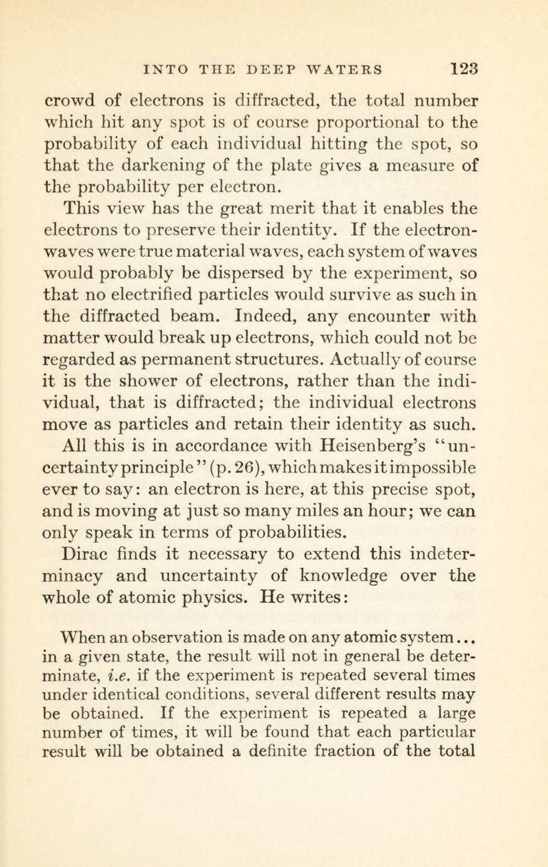 crowd of electrons is diffracted, the total number which hit any spot is of course proportional to the probability of each individual hitting the spot, so that the darkening of the plate gives a measure of the probability per electron. This view has the great merit that it enables the electrons to preserve their identity. If the electron- waves were true material waves, each system of waves would probably be dispersed by the experiment, so that no electrified particles would survive as such in the diffracted beam. Indeed, any encounter with matter would break up electrons, which could not be regarded as permanent structures. Actually of course it is the shower of electrons, rather than the indi¬ vidual, that is diffracted; the individual electrons move as particles and retain their identity as such. All this is in accordance with Heisenberg’s “un¬ certainty principle ” (p. 26), which makes it impossible ever to say: an electron is here, at this precise spot, and is moving at just so many miles an hour; we can only speak in terms of probabilities. Dirac finds it necessary to extend this indeter¬ minacy and uncertainty of knowledge over the whole of atomic physics. He writes: When an observation is made on any atomic system... in a given state, the result will not in general be deter¬ minate, i.e. if the experiment is repeated several times under identical conditions, several different results may be obtained. If the experiment is repeated a large number of times, it will be found that each particular result will be obtained a definite fraction of the total