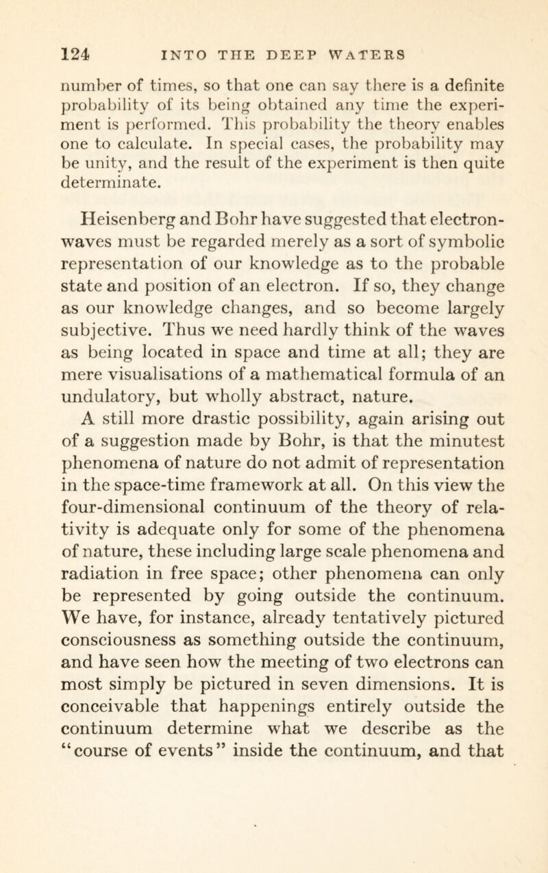number of times, so that one can say there is a definite probability of its being obtained any time the experi¬ ment is performed. This probability the theory enables one to calculate. In special cases, the probability may be unity, and the result of the experiment is then quite determinate. Heisenberg and Bohr have suggested that electron- waves must be regarded merely as a sort of symbolic representation of our knowledge as to the probable state and position of an electron. If so, they change as our knowledge changes, and so become largely subjective. Thus we need hardly think of the waves as being located in space and time at all; they are mere visualisations of a mathematical formula of an undulatory, but wholly abstract, nature. A still more drastic possibility, again arising out of a suggestion made by Bohr, is that the minutest phenomena of nature do not admit of representation in the space-time framework at all. On this view the four-dimensional continuum of the theory of rela¬ tivity is adequate only for some of the phenomena of nature, these including large scale phenomena and radiation in free space; other phenomena can only be represented by going outside the continuum. We have, for instance, already tentatively pictured consciousness as something outside the continuum, and have seen how the meeting of two electrons can most simply be pictured in seven dimensions. It is conceivable that happenings entirely outside the continuum determine what we describe as the “course of events” inside the continuum, and that