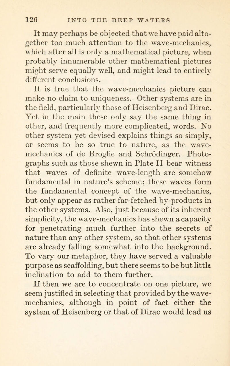 It may perhaps be objected that we have paid alto¬ gether too much attention to the wave-mechanics, which after all is only a mathematical picture, when probably innumerable other mathematical pictures might serve equally well, and might lead to entirely different conclusions. It is true that the wave-mechanics picture can make no claim to uniqueness. Other systems are in the field, particularly those of Heisenberg and Dirac. Yet in the main these only say the same thing in other, and frequently more complicated, words. No other system yet devised explains things so simply, or seems to be so true to nature, as the wave- mechanics of de Broglie and Schrodinger. Photo¬ graphs such as those shewn in Plate II bear witness that waves of definite wave-length are somehow fundamental in nature’s scheme; these waves form the fundamental concept of the wave-mechanics, but only appear as rather far-fetched by-products in the other systems. Also, just because of its inherent simplicity, the wave-mechanics has shewn a capacity for penetrating much further into the secrets of nature than any other system, so that other systems are already falling somewhat into the background. To vary our metaphor, they have served a valuable purpose as scaffolding, but there seems to be but little inclination to add to them further. If then we are to concentrate on one picture, we seem justified in selecting that provided by the wave- mechanics, although in point of fact either the system of Heisenberg or that of Dirac would lead us