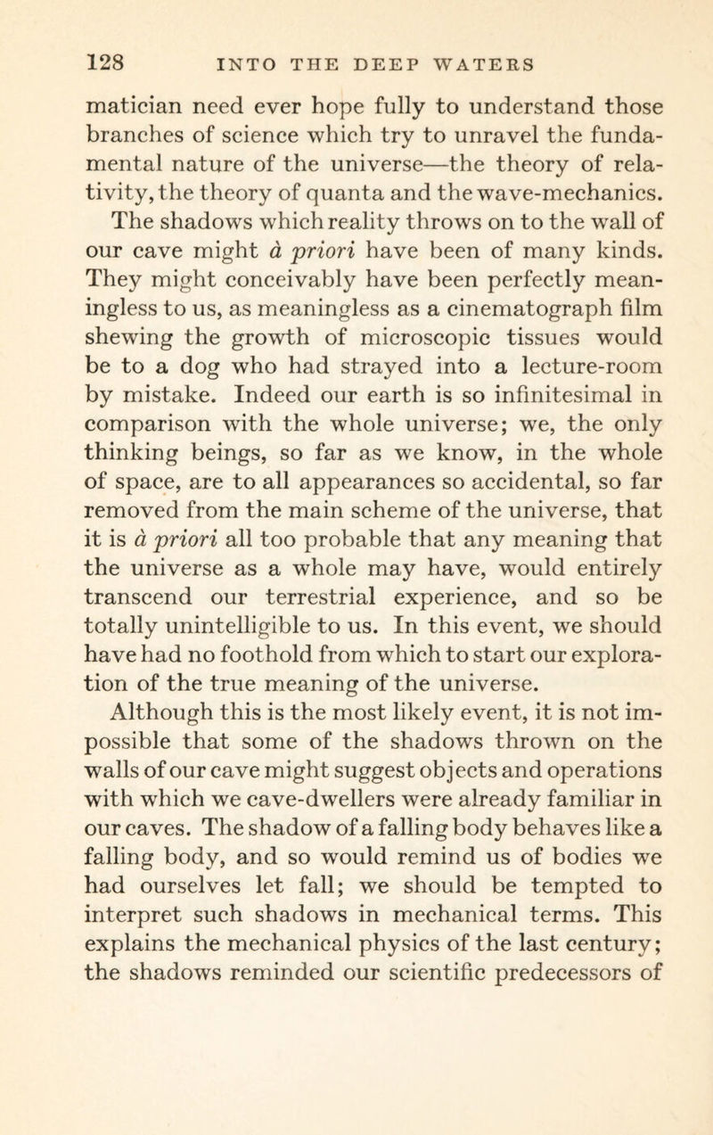 matician need ever hope fully to understand those branches of science which try to unravel the funda¬ mental nature of the universe—the theory of rela¬ tivity, the theory of quanta and the wave-mechanics. The shadows which reality throws on to the wall of our cave might a priori have been of many kinds. They might conceivably have been perfectly mean¬ ingless to us, as meaningless as a cinematograph film shewing the growth of microscopic tissues would be to a dog who had strayed into a lecture-room by mistake. Indeed our earth is so infinitesimal in comparison with the whole universe; we, the only thinking beings, so far as we know, in the whole of space, are to all appearances so accidental, so far removed from the main scheme of the universe, that it is a priori all too probable that any meaning that the universe as a whole may have, would entirely transcend our terrestrial experience, and so be totally unintelligible to us. In this event, we should have had no foothold from which to start our explora¬ tion of the true meaning of the universe. Although this is the most likely event, it is not im¬ possible that some of the shadows thrown on the walls of our cave might suggest objects and operations with wdiich we cave-dwellers were already familiar in our caves. The shadow of a falling body behaves like a falling body, and so would remind us of bodies we had ourselves let fall; we should be tempted to interpret such shadows in mechanical terms. This explains the mechanical physics of the last century; the shadows reminded our scientific predecessors of