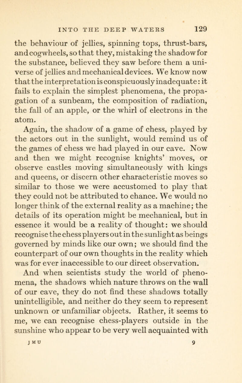the behaviour of jellies, spinning tops, thrust-bars, and cogwheels, so that they, mistaking the shadow for the substance, believed they saw before them a uni¬ verse of jellies and mechanical devices. We know now that the interpretation is conspicuously inadequate: it fails to explain the simplest phenomena, the propa¬ gation of a sunbeam, the composition of radiation, the fall of an apple, or the whirl of electrons in the atom. Again, the shadow of a game of chess, played by the actors out in the sunlight, would remind us of the games of chess we had played in our cave. Now and then we might recognise knights’ moves, or observe castles moving simultaneously with kings and queens, or discern other characteristic moves so similar to those we were accustomed to play that they could not be attributed to chance. We would no longer think of the external reality as a machine; the details of its operation might be mechanical, but in essence it would be a reality of thought: we should recognise the chess players out in the sunlight as beings governed by minds like our own; we should find the counterpart of our own thoughts in the reality which was for ever inaccessible to our direct observation. And when scientists study the world of pheno¬ mena, the shadows which nature throws on the wall of our cave, they do not find these shadows totally unintelligible, and neither do they seem to represent unknown or unfamiliar objects. Rather, it seems to me, we can recognise chess-players outside in the sunshine who appear to be very well acquainted with J M U 9