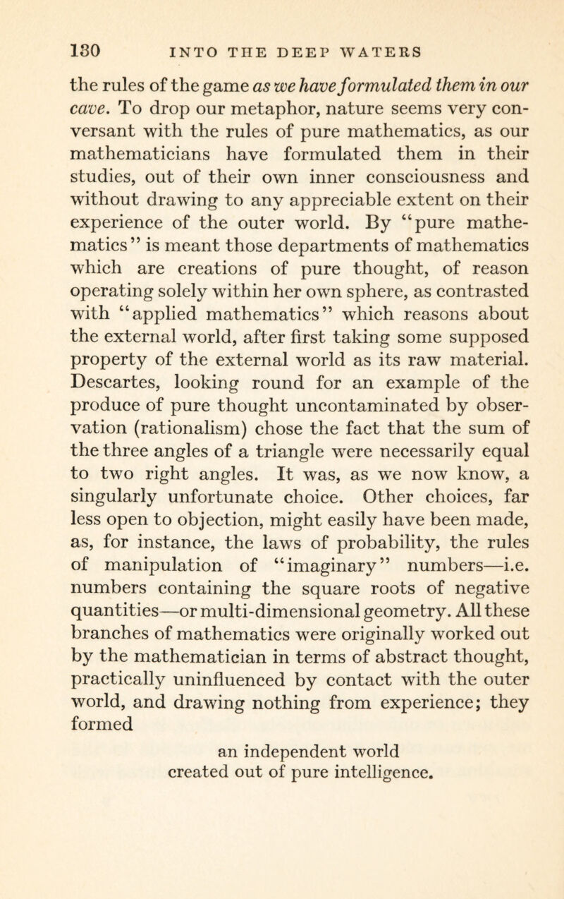 the rules of the game as we have formulated them in our cave. To drop our metaphor, nature seems very con¬ versant with the rules of pure mathematics, as our mathematicians have formulated them in their studies, out of their own inner consciousness and without drawing to any appreciable extent on their experience of the outer world. By “pure mathe¬ matics” is meant those departments of mathematics which are creations of pure thought, of reason operating solely within her own sphere, as contrasted with “applied mathematics” which reasons about the external world, after first taking some supposed property of the external world as its raw material. Descartes, looking round for an example of the produce of pure thought uncontaminated by obser¬ vation (rationalism) chose the fact that the sum of the three angles of a triangle were necessarily equal to two right angles. It was, as we now know, a singularly unfortunate choice. Other choices, far less open to objection, might easily have been made, as, for instance, the laws of probability, the rules of manipulation of “imaginary” numbers—i.e. numbers containing the square roots of negative quantities—or multi-dimensional geometry. All these branches of mathematics were originally worked out by the mathematician in terms of abstract thought, practically uninfluenced by contact with the outer world, and drawing nothing from experience; they formed an independent world created out of pure intelligence.