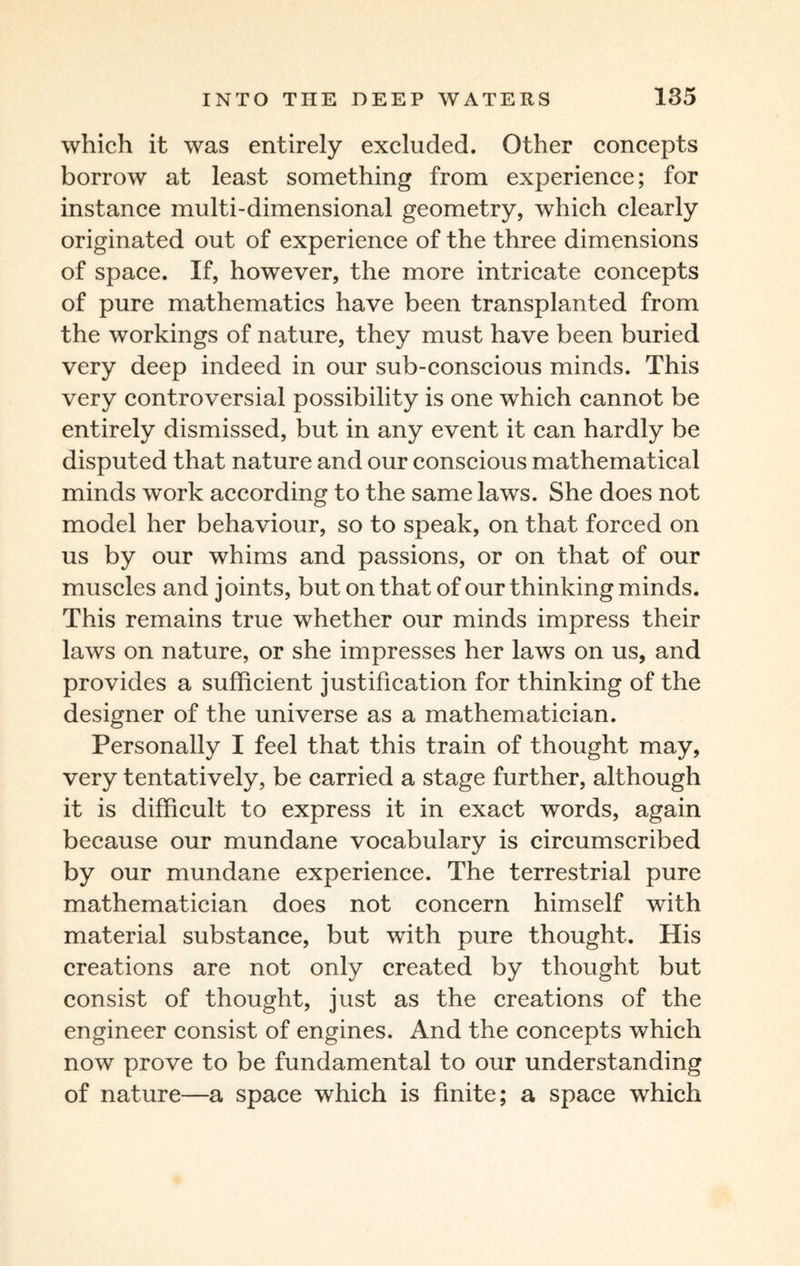 which it was entirely excluded. Other concepts borrow at least something from experience; for instance multi-dimensional geometry, which clearly originated out of experience of the three dimensions of space. If, however, the more intricate concepts of pure mathematics have been transplanted from the workings of nature, they must have been buried very deep indeed in our sub-conscious minds. This very controversial possibility is one which cannot be entirely dismissed, but in any event it can hardly be disputed that nature and our conscious mathematical minds work according to the same laws. She does not model her behaviour, so to speak, on that forced on us by our whims and passions, or on that of our muscles and joints, but on that of our thinking minds. This remains true whether our minds impress their laws on nature, or she impresses her laws on us, and provides a sufficient justification for thinking of the designer of the universe as a mathematician. Personally I feel that this train of thought may, very tentatively, be carried a stage further, although it is difficult to express it in exact words, again because our mundane vocabulary is circumscribed by our mundane experience. The terrestrial pure mathematician does not concern himself with material substance, but with pure thought. His creations are not only created by thought but consist of thought, just as the creations of the engineer consist of engines. And the concepts which now prove to be fundamental to our understanding of nature—a space which is finite; a space which