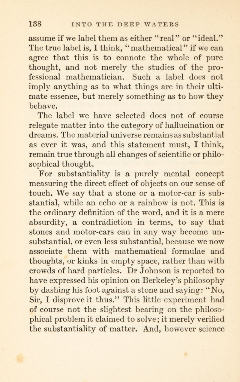 assume if we label them as either “real” or “ideal.” The true label is, I think, “mathematical” if we can agree that this is to connote the whole of pure thought, and not merely the studies of the pro¬ fessional mathematician. Such a label does not imply anything as to what things are in their ulti¬ mate essence, but merely something as to how they behave. The label we have selected does not of course relegate matter into the category of hallucination or dreams. The material universe remains as substantial as ever it was, and this statement must, I think, remain true through all changes of scientific or philo¬ sophical thought. For substantiality is a purely mental concept measuring the direct effect of objects on our sense of touch. We say that a stone or a motor-car is sub¬ stantial, while an echo or a rainbow is not. This is the ordinary definition of the word, and it is a mere absurdity, a contradiction in terms, to say that stones and motor-cars can in any way become un¬ substantial, or even less substantial, because we now associate them with mathematical formulae and thoughts, or kinks in empty space, rather than with crowds of hard particles. Dr Johnson is reported to have expressed his opinion on Berkeley’s philosophy by dashing his foot against a stone and saying: “No, Sir, I disprove it thus.” This little experiment had of course not the slightest bearing on the philoso¬ phical problem it claimed to solve; it merely verified the substantiality of matter. And, however science