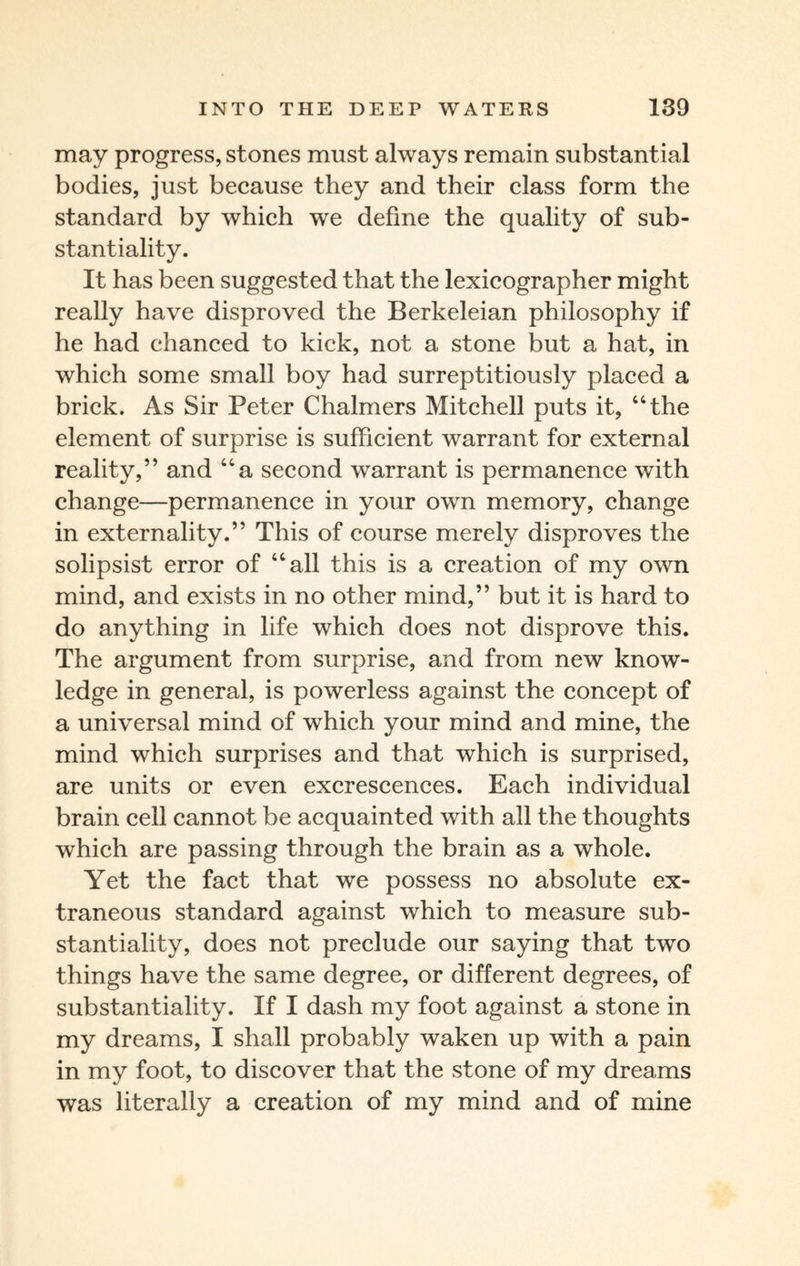 may progress, stones must always remain substantial bodies, just because they and their class form the standard by which we define the quality of sub¬ stantiality. It has been suggested that the lexicographer might really have disproved the Berkeleian philosophy if he had chanced to kick, not a stone but a hat, in which some small boy had surreptitiously placed a brick. As Sir Peter Chalmers Mitchell puts it, “the element of surprise is sufficient warrant for external reality,” and “a second warrant is permanence with change—permanence in your own memory, change in externality.” This of course merely disproves the solipsist error of “all this is a creation of my own mind, and exists in no other mind,” but it is hard to do anything in life which does not disprove this. The argument from surprise, and from new know¬ ledge in general, is powerless against the concept of a universal mind of which your mind and mine, the mind which surprises and that which is surprised, are units or even excrescences. Each individual brain cell cannot be acquainted with all the thoughts which are passing through the brain as a whole. Yet the fact that we possess no absolute ex¬ traneous standard against which to measure sub¬ stantiality, does not preclude our saying that two things have the same degree, or different degrees, of substantiality. If I dash my foot against a stone in my dreams, I shall probably waken up with a pain in my foot, to discover that the stone of my dreams was literally a creation of my mind and of mine