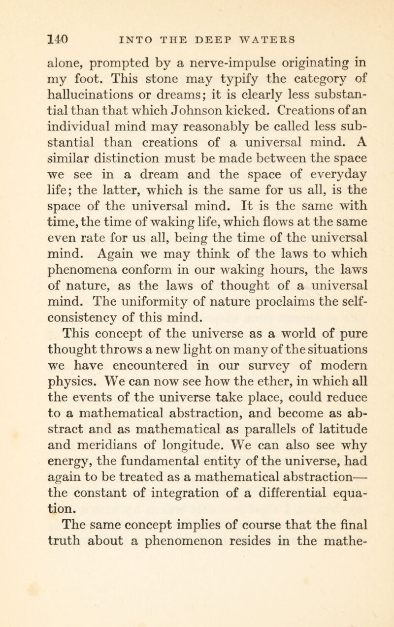 alone, prompted by a nerve-impulse originating in my foot. This stone may typify the category of hallucinations or dreams; it is clearly less substan¬ tial than that which Johnson kicked. Creations of an individual mind may reasonably be called less sub¬ stantial than creations of a universal mind. A similar distinction must be made between the space we see in a dream and the space of everyday life; the latter, which is the same for us all, is the space of the universal mind. It is the same with time, the time of waking life, which flows at the same even rate for us all, being the time of the universal mind. Again we may think of the laws to which phenomena conform in our waking hours, the laws of nature, as the laws of thought of a universal mind. The uniformity of nature proclaims the self- consistency of this mind. This concept of the universe as a world of pure thought throws a new light on many of the situations we have encountered in our survey of modern physics. We can now see how the ether, in which all the events of the universe take place, could reduce to a mathematical abstraction, and become as ab¬ stract and as mathematical as parallels of latitude and meridians of longitude. We can also see why energy, the fundamental entity of the universe, had again to be treated as a mathematical abstraction— the constant of integration of a differential equa¬ tion. The same concept implies of course that the final truth about a phenomenon resides in the mathe-