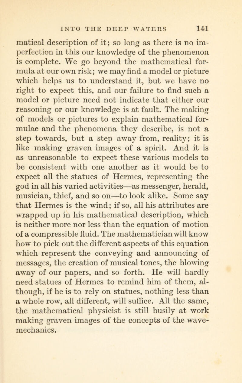 matical description of it; so long as there is no im¬ perfection in this our knowledge of the phenomenon is complete. We go beyond the mathematical for¬ mula at our own risk; we may find a model or picture which helps us to understand it, but we have no right to expect this, and our failure to find such a model or picture need not indicate that either our reasoning or our knowledge is at fault. The making of models or pictures to explain mathematical for¬ mulae and the phenomena they describe, is not a step towards, but a step away from, reality; it is like making graven images of a spirit. And it is as unreasonable to expect these various models to be consistent with one another as it would be to expect all the statues of Hermes, representing the god in all his varied activities—as messenger, herald, musician, thief, and so on—to look alike. Some say that Hermes is the wind; if so, all his attributes are wrapped up in his mathematical description, which is neither more nor less than the equation of motion of a compressible fluid. The mathematician will know how to pick out the different aspects of this equation which represent the conveying and announcing of messages, the creation of musical tones, the blowing away of our papers, and so forth. He will hardly need statues of Hermes to remind him of them, al¬ though, if he is to rely on statues, nothing less than a whole row, all different, will suffice. All the same, the mathematical physicist is still busily at work making graven images of the concepts of the wave- mechanics.