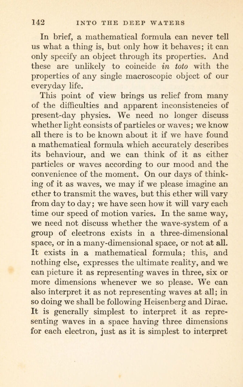 In brief, a mathematical formula can never tell us what a thing is, but only how it behaves; it can only specify an object through its properties. And these are unlikely to coincide in toto with the properties of any single macroscopic object of our everyday life. This point of view brings us relief from many of the difficulties and apparent inconsistencies of present-day physics. We need no longer discuss whether light consists of particles or waves; we know all there is to be known about it if we have found a mathematical formula which accurately describes its behaviour, and we can think of it as either particles or waves according to our mood and the convenience of the moment. On our days of think¬ ing of it as waves, we may if we please imagine an ether to transmit the waves, but this ether will vary from day to day; we have seen how it will vary each time our speed of motion varies. In the same way, we need not discuss whether the wave-system of a group of electrons exists in a three-dimensional space, or in a many-dimensional space, or not at all. It exists in a mathematical formula; this, and nothing else, expresses the ultimate reality, and we can picture it as representing waves in three, six or more dimensions whenever we so please. We can also interpret it as not representing waves at all; in so doing we shall be following Heisenberg and Dirac. It is generally simplest to interpret it as repre¬ senting waves in a space having three dimensions for each electron, just as it is simplest to interpret