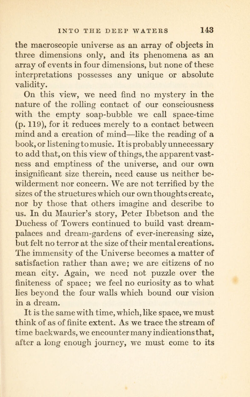 the macroscopic universe as an array of objects in three dimensions only, and its phenomena as an array of events in four dimensions, but none of these interpretations possesses any unique or absolute validity. On this view, we need find no mystery in the nature of the rolling contact of our consciousness with the empty soap-bubble we call space-time (p. 119), for it reduces merely to a contact between mind and a creation of mind—like the reading of a book, or listening to music. It is probably unnecessary to add that, on this view of things, the apparent vast¬ ness and emptiness of the universe, and our own insignificant size therein, need cause us neither be¬ wilderment nor concern. We are not terrified by the sizes of the structures which our own thoughts create, nor by those that others imagine and describe to us. In du Maurier’s story, Peter Ibbetson and the Duchess of Towers continued to build vast dream- palaces and dream-gardens of ever-increasing size, but felt no terror at the size of their mental creations. The immensity of the Universe becomes a matter of satisfaction rather than awe; we are citizens of no mean city. Again, we need not puzzle over the finiteness of space; we feel no curiosity as to what lies beyond the four walls which bound our vision in a dream. It is the same with time, which, like space, we must think of as of finite extent. As we trace the stream of time backwards, we encounter many indications that, after a long enough journey, we must come to its