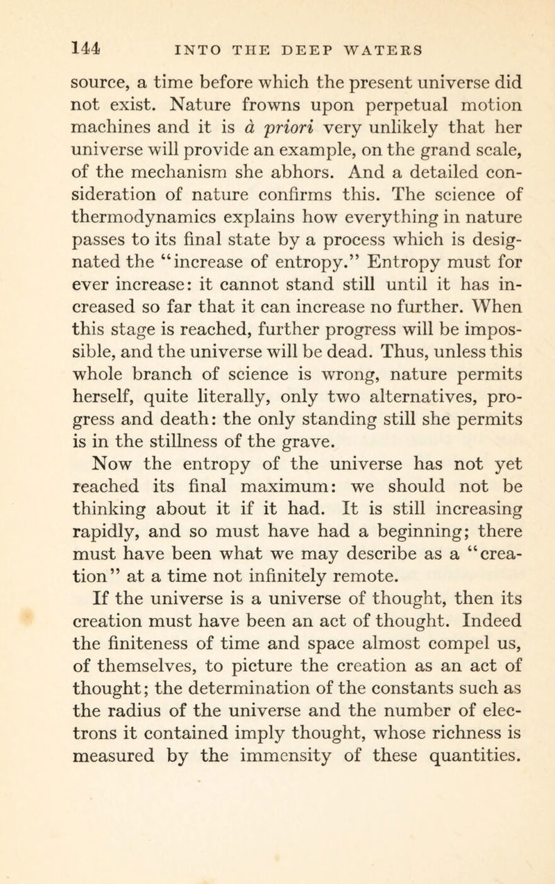 source, a time before which the present universe did not exist. Nature frowns upon perpetual motion machines and it is a priori very unlikely that her universe will provide an example, on the grand scale, of the mechanism she abhors. And a detailed con¬ sideration of nature confirms this. The science of thermodynamics explains how everything in nature passes to its final state by a process which is desig¬ nated the “increase of entropy.” Entropy must for ever increase: it cannot stand still until it has in¬ creased so far that it can increase no further. When this stage is reached, further progress will be impos¬ sible, and the universe will be dead. Thus, unless this whole branch of science is wrong, nature permits herself, quite literally, only two alternatives, pro¬ gress and death: the only standing still she permits is in the stillness of the grave. Now the entropy of the universe has not yet reached its final maximum: we should not be thinking about it if it had. It is still increasing rapidly, and so must have had a beginning; there must have been what we may describe as a “crea¬ tion” at a time not infinitely remote. If the universe is a universe of thought, then its creation must have been an act of thought. Indeed the finiteness of time and space almost compel us, of themselves, to picture the creation as an act of thought; the determination of the constants such as the radius of the universe and the number of elec¬ trons it contained imply thought, whose richness is measured by the immensity of these quantities.
