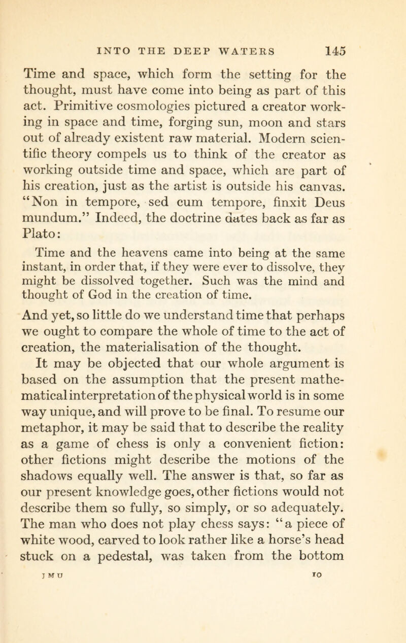 Time and space, which form the setting for the thought, must have come into being as part of this act. Primitive cosmologies pictured a creator work¬ ing in space and time, forging sun, moon and stars out of already existent raw material. Modern scien¬ tific theory compels us to think of the creator as working outside time and space, which are part of his creation, just as the artist is outside his canvas. “Non in tempore, sed cum tempore, finxit Deus mundum.” Indeed, the doctrine dates back as far as Plato: Time and the heavens came into being at the same instant, in order that, if they were ever to dissolve, they might be dissolved together. Such was the mind and thought of God in the creation of time. And yet, so little do we understand time that perhaps we ought to compare the whole of time to the act of creation, the materialisation of the thought. It may be objected that our whole argument is based on the assumption that the present mathe¬ matical interpretation of the physical world is in some way unique, and will prove to be final. To resume our metaphor, it may be said that to describe the reality as a game of chess is only a convenient fiction: other fictions might describe the motions of the shadows equally well. The answer is that, so far as our present knowledge goes, other fictions would not describe them so fully, so simply, or so adequately. The man who does not play chess says: “a piece of white wood, carved to look rather like a horse’s head stuck on a pedestal, was taken from the bottom J M U 10