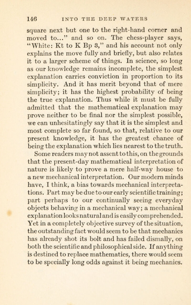 square next but one to the right-hand corner and moved to...” and so on. The chess-player says, “White: Kt to K Bp 3,” and his account not only explains the move fully and briefly, but also relates it to a larger scheme of things. In science, so long as our knowledge remains incomplete, the simplest explanation carries conviction in proportion to its simplicity. And it has merit beyond that of mere simplicity; it has the highest probability of being the true explanation. Thus while it must be fully admitted that the mathematical explanation may prove neither to be final nor the simplest possible, we can unhesitatingly say that it is the simplest and most complete so far found, so that, relative to our present knowledge, it has the greatest chance of being the explanation which lies nearest to the truth. Some readers may not assent to this, on the grounds that the present-day mathematical interpretation of nature is likely to prove a mere half-way house to a new mechanical interpretation. Our modern minds have, I think, a bias towards mechanical interpreta¬ tions. Part may be due to our early scientific training; part perhaps to our continually seeing everyday objects behaving in a mechanical way; a mechanical explanation looks natural and is easily comprehended. Yet in a completely objective survey of the situation, the outstanding fact would seem to be that mechanics has already shot its bolt and has failed dismally, on both the scientific and philosophical side. If anything is destined to replace mathematics, there would seem to be specially long odds against it being mechanics.