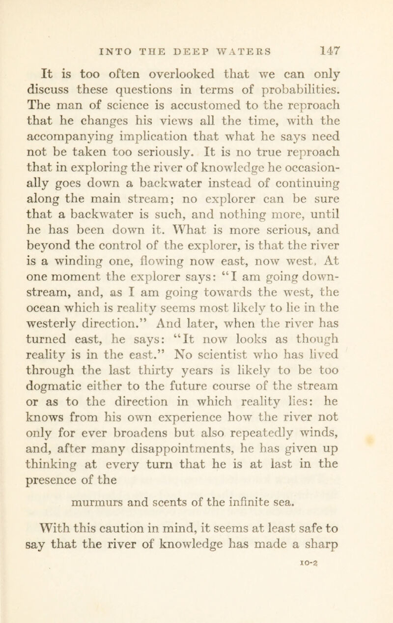 It is too often overlooked that we can only discuss these questions in terras of probabilities. The man of science is accustomed to the reproach that he changes his views all the time, with the accompanying implication that what he says need not be taken too seriously. It is no true reproach that in exploring the river of knowledge he occasion¬ ally goes down a backwater instead of continuing along the main stream; no explorer can be sure that a backwater is such, and nothing more, until he has been down it. What is more serious, and beyond the control of the explorer, is that the river is a winding one, flowing now east, now west. At one moment the explorer says: 641 am going down¬ stream, and, as I am going towards the west, the ocean which is realitv seems most likelv to lie in the westerlv direction.” And later, when the river has turned east, he says: 44It now looks as though reality is in the east.” No scientist who has lived through the last thirty years is likely to be too dogmatic either to the future course of the stream or as to the direction in which reality lies: he knows from his own experience how the river not only for ever broadens but also repeatedly wTinds, and, after many disappointments, he has given up thinking at every turn that he is at last in the presence of the murmurs and scents of the infinite sea. With this caution in mind, it seems at least safe to say that the river of knowledge has made a sharp IO-2