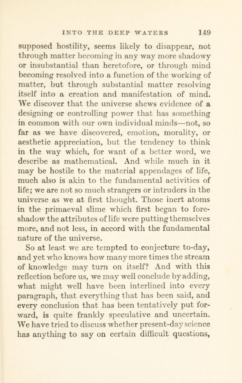 supposed hostility, seems likely to disappear, not through matter becoming in any way more shadowy or insubstantial than heretofore, or through mind becoming resolved into a function of the working of matter, but through substantial matter resolving itself into a creation and manifestation of mind. We discover that the universe shews evidence of a designing or controlling power that has something in common with our own individual minds—not, so far as we have discovered, emotion, morality, or aesthetic appreciation, but the tendency to think in the way which, for want of a better word, we describe as mathematical. And while much in it may be hostile to the material appendages of life, much also is akin to the fundamental activities of life; we are not so much strangers or intruders in the universe as we at first thought. Those inert atoms in the primaeval slime which first began to fore¬ shadow the attributes of life were putting themselves more, and not less, in accord with the fundamental nature of the universe. So at least we are tempted to conjecture to-day, and yet who knows how many more times the stream of knowledge may turn on itself? And with this reflection before us, we may well conclude by adding, what might well have been interlined into every paragraph, that everything that has been said, and every conclusion that has been tentatively put for¬ ward, is quite frankly speculative and uncertain. We have tried to discuss whether present-day science has anything to say on certain difficult questions,