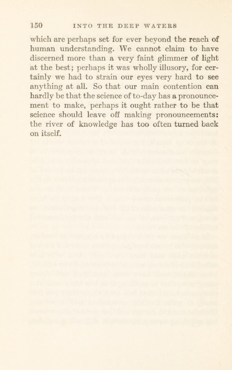 which are perhaps set for ever beyond the reach of human understanding. We cannot claim to have discerned more than a very faint glimmer of light at the best; perhaps it was wholly illusory, for cer¬ tainly we had to strain our eyes very hard to see anything at all. So that our main contention can hardly be that the science of to-day has a pronounce¬ ment to make, perhaps it ought rather to be that science should leave off making pronouncements: the river of knowledge has too often turned back on itself.