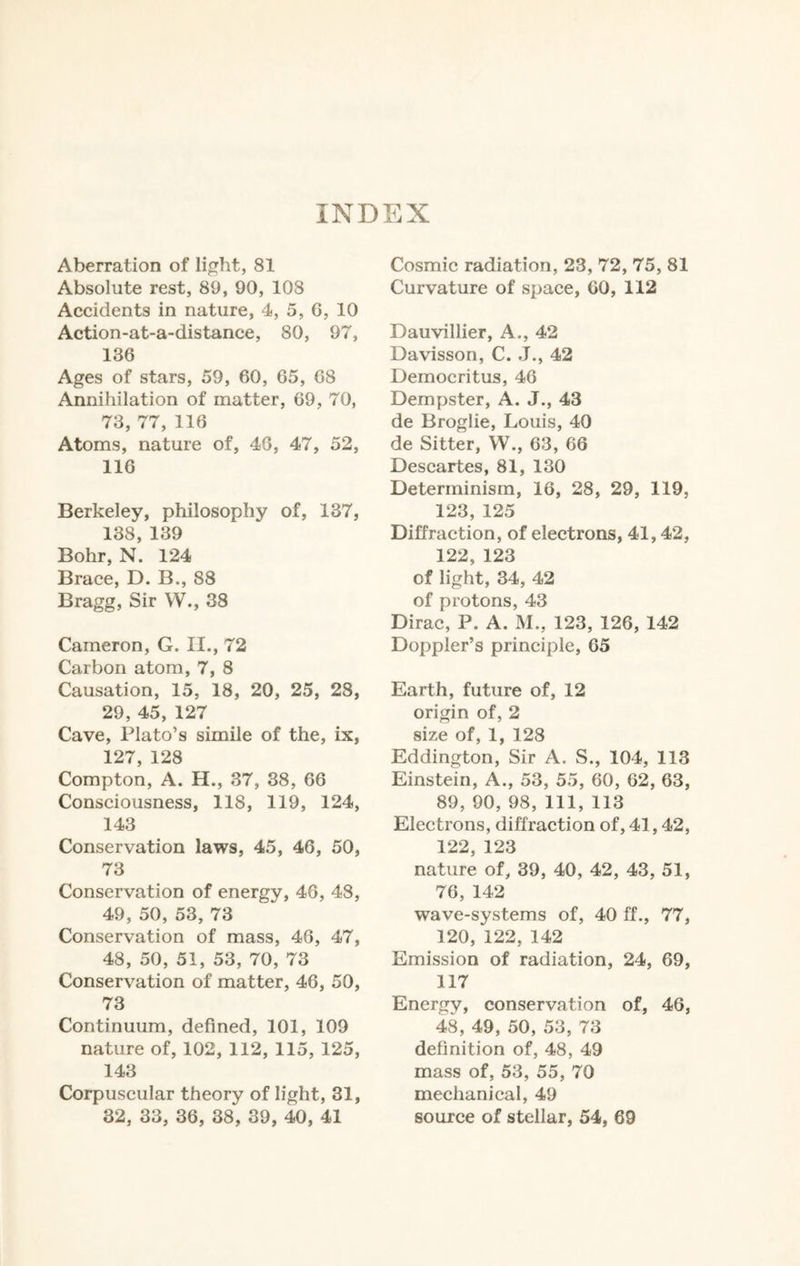INDEX Aberration of light, 81 Absolute rest, 89, 90, 108 Accidents in nature, 4, 5, G, 10 Action-at-a-distance, 80, 97, 136 Ages of stars, 59, 60, 65, 68 Annihilation of matter, 69, 70, 73, 77, 116 Atoms, nature of, 46, 47, 52, 116 Berkeley, philosophy of, 137, 138, 139 Bohr, N. 124 Brace, D. B., 88 Bragg, Sir W., 38 Cameron, G. II., 72 Carbon atom, 7, 8 Causation, 15, 18, 20, 25, 28, 29, 45, 127 Cave, Plato’s simile of the, ix, 127, 128 Compton, A. H., 37, 38, 66 Consciousness, 118, 119, 124, 143 Conservation laws, 45, 46, 50, 73 Conservation of energy, 46, 48, 49, 50, 53, 73 Conservation of mass, 46, 47, 48, 50, 51, 53, 70, 73 Conservation of matter, 46, 50, 73 Continuum, defined, 101, 109 nature of, 102, 112, 115, 125, 143 Corpuscular theory of light, 31, 32, 33, 36, 38, 39, 40, 41 Cosmic radiation, 23, 72, 75, 81 Curvature of space, 60, 112 Dauvillier, A., 42 Davisson, C. J., 42 Democritus, 46 Dempster, A. J., 43 de Broglie, Louis, 40 de Sitter, W., 63, 66 Descartes, 81, 130 Determinism, 16, 28, 29, 119, 123,125 Diffraction, of electrons, 41,42, 122, 123 of light, 34, 42 of protons, 43 Dirac, P. A. M., 123, 126, 142 Doppler’s principle, 65 Earth, future of, 12 origin of, 2 size of, 1, 128 Eddington, Sir A. S., 104, 113 Einstein, A., 53, 55, 60, 62, 63, 89, 90, 98, 111, 113 Electrons, diffraction of, 41,42, 122, 123 nature of, 39, 40, 42, 43, 51, 76, 142 wave-systems of, 40 ff., 77, 120, 122, 142 Emission of radiation, 24, 69, 117 Energy, conservation of, 46, 48, 49, 50, 53, 73 definition of, 48, 49 mass of, 53, 55, 70 mechanical, 49 source of stellar, 54, 69