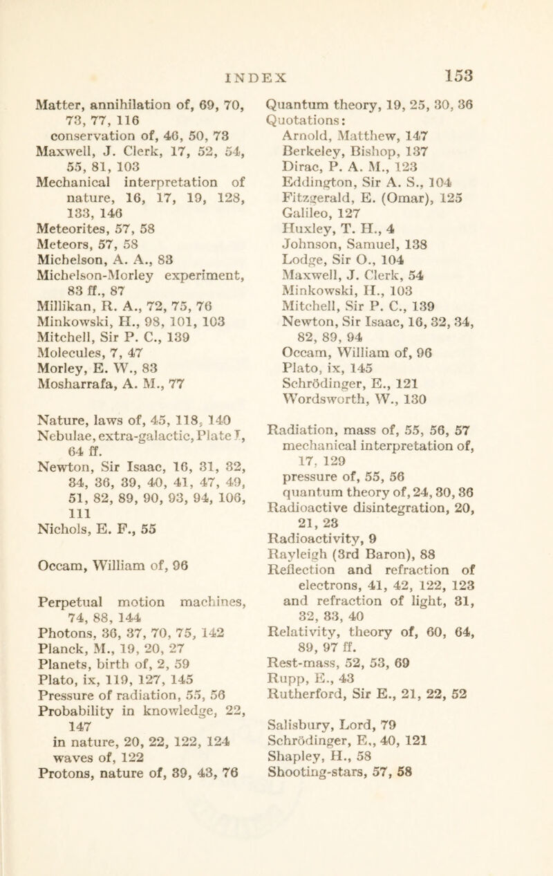 Matter, annihilation of, 69, 70, 73, 77, 116 conservation of, 46, 50, 73 Maxwell, J. Clerk, 17, 52, 54, 55, 81, 103 Mechanical interpretation of nature, 16, 17, 19, 128, 133, 146 Meteorites, 57, 58 Meteors, 57, 58 Michelson, A. A., 83 Michelson-Morley experiment, 83 ff., 87 Millikan, R. A., 72, 75, 76 Minkowski, H., 98, 101, 103 Mitchell, Sir P. C., 139 Molecules, 7, 47 Morley, E. W., 83 Mosharrafa, A. M., 77 Nature, laws of, 45, 118, 140 Nebulae, extra-galactic, Plate 7, 64 ff. Newton, Sir Isaac, 16, 31, 32, 34, 36, 39, 40, 41, 47, 49, 51, 82, 89, 90, 93, 94, 106, 111 Nichols, E. F., 55 Occam, William of, 96 Perpetual motion machines, 74, 88, 144 Photons, 36, 37, 70, 75, 142 Planck, M., 19, 20, 27 Planets, birth of, 2, 59 Plato, ix, 119, 127, 145 Pressure of radiation, 55, 56 Probability in knowledge, 22, 147 in nature, 20, 22, 122, 124 waves of, 122 Protons, nature of, 39, 43, 76 Quantum theory, 19, 25, 30, 36 Quotations: Arnold, Matthew, 147 Berkeley, Bishop, 137 Dirac, P. A. M., 123 Eddington, Sir A. S., 104 Fitzgerald, E. (Omar), 125 Galileo, 127 Huxley, T. H., 4 Johnson, Samuel, 138 Lodge, Sir O., 104 Maxwell, J. Clerk, 54 Minkowski, II., 103 Mitchell, Sir P. C., 139 Newton, Sir Isaac, 16, 32, 34, 82, 89, 94 Occam, William of, 96 Plato, ix, 145 Schrodinger, E., 121 Wordsworth, W., 130 Radiation, mass of, 55, 56, 57 mechanical interpretation of, 17, 129 pressure of, 55, 56 quantum theory of, 24, 30, 36 Radioactive disintegration, 20, 21, 23 Radioactivity, 9 Rayleigh (3rd Baron), 88 Reflection and refraction of electrons, 41, 42, 122, 123 and refraction of light, 31, 32, 33, 40 Relativity, theory of, 60, 64, 89, 97 ff. Rest-mass, 52, 53, 69 Rupp, E., 43 Rutherford, Sir E., 21, 22, 52 Salisbury, Lord, 79 Schrodinger, E,, 40, 121 Shapley, H., 58 Shooting-stars, 57, 58