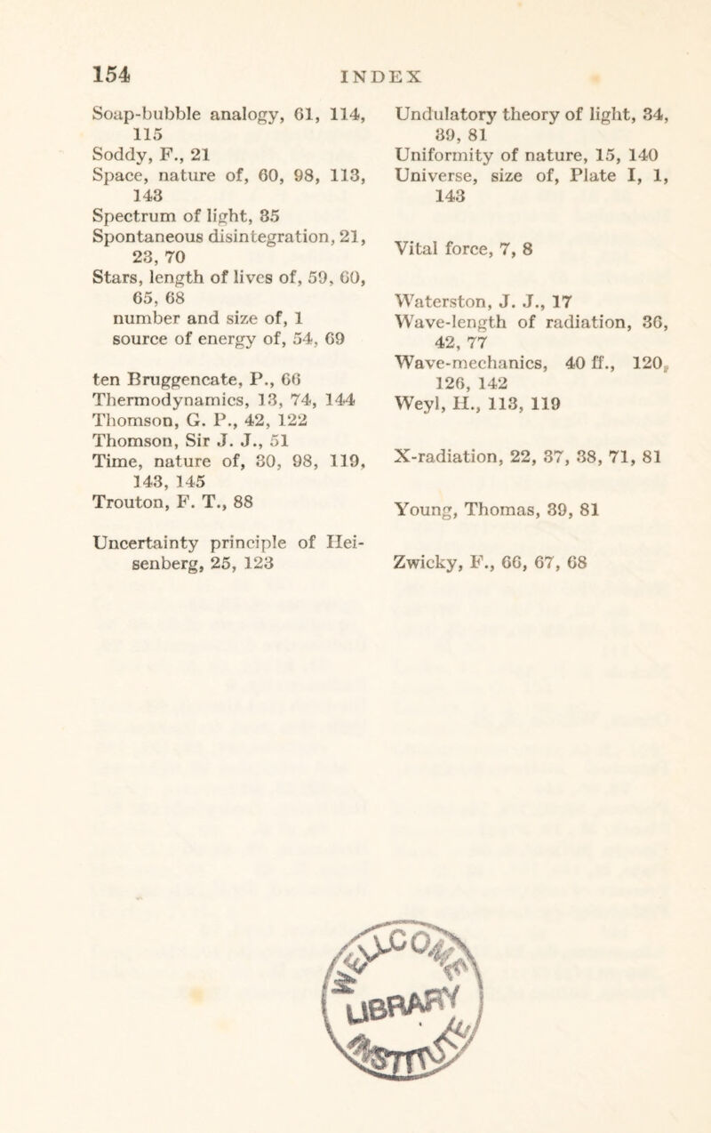 Soap-bubble analogy, Cl, 114, 115 Soddy, F., 21 Space, nature of, 60, 98, 113, 143 Spectrum of light, 35 Spontaneous disintegration, 21, 23, 70 Stars, length of lives of, 59, GO, 65, 68 number and size of, 1 source of energy of, 54, 69 ten Bruggencate, P., 66 Thermodynamics, 13, 74, 144 Thomson, G. P., 42, 122 Thomson, Sir J. J., 51 Time, nature of, 30, 98, 119, 143, 145 Trouton, F. T., 88 Uncertainty principle of Hei¬ senberg, 25, 123 Undulatory theory of light, 34, 39, 81 Uniformity of nature, 15, 140 Universe, size of, Plate I, 1, 143 Vital force, 7, 8 Waterston, J. J., 17 Wave-length of radiation, 36, 42, 77 Wave-mechanics, 40 ff., 120,. 126, 142 Weyl, H., 113, 119 X-radiation, 22, 37, 38, 71, 81 Young, Thomas, 39, 81 Zwicky, F., 66, 67, 68