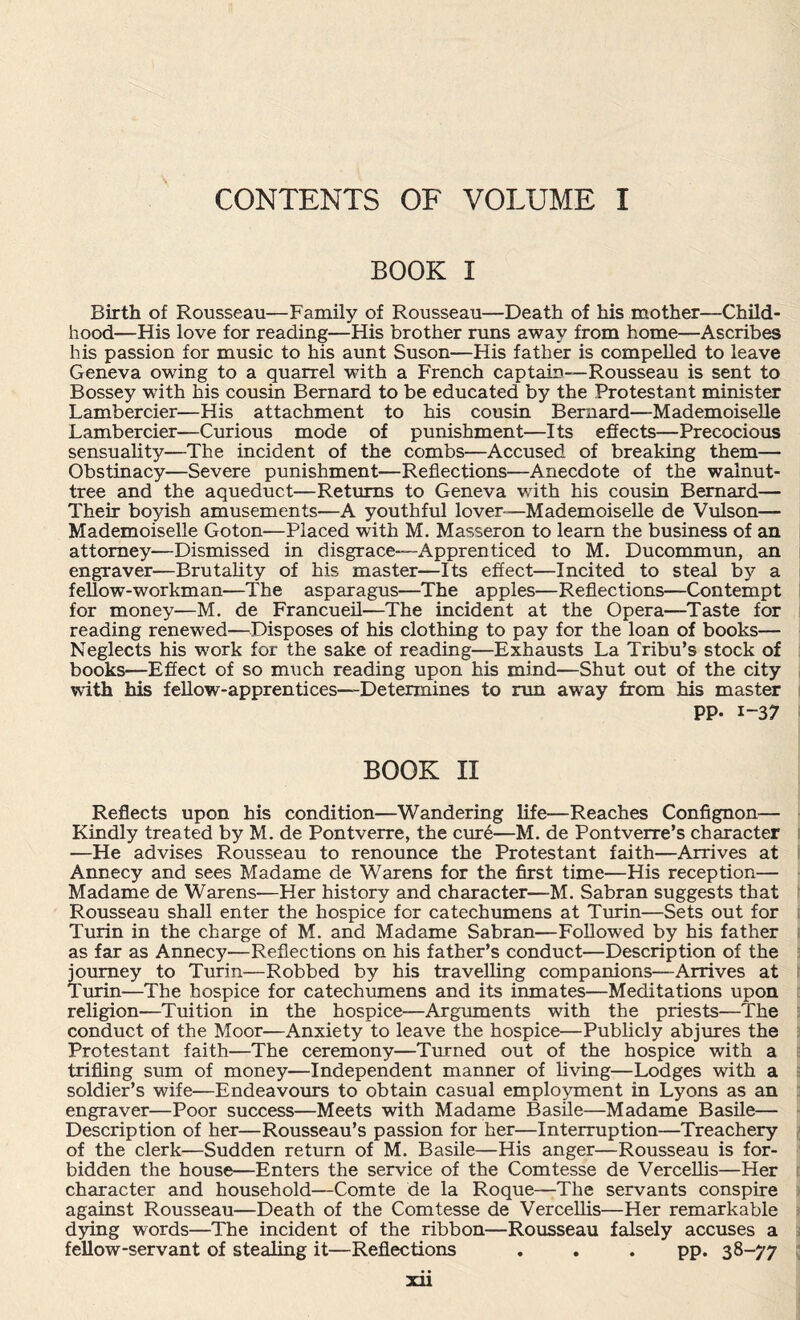 CONTENTS OF VOLUME I BOOK I Birth of Rousseau—Family of Rousseau—Death of his mother—Child¬ hood—His love for reading—His brother runs away from home—Ascribes his passion for music to his aunt Suson—His father is compelled to leave Geneva owing to a quarrel with a French captain—Rousseau is sent to Bossey with his cousin Bernard to be educated by the Protestant minister Lambercier—His attachment to his cousin Bernard—Mademoiselle Lambercier—Curious mode of punishment—Its effects—Precocious sensuality—The incident of the combs—Accused of breaking them— Obstinacy—Severe punishment—Reflections—Anecdote of the walnut- tree and the aqueduct—Returns to Geneva with his cousin Bernard— Their boyish amusements—A youthful lover—Mademoiselle de Vulson— Mademoiselle Goton—Placed with M. Masseron to learn the business of an attorney—Dismissed in disgrace—Apprenticed to M. Ducommun, an engraver—Brutality of his master—Its effect—Incited to steal by a fellow-workman—The asparagus—The apples—Reflections—Contempt for money—M. de Francueil—The incident at the Opera—Taste for reading renewed—Disposes of his clothing to pay for the loan of books— Neglects his work for the sake of reading—Exhausts La Tribu’s stock of books—Effect of so much reading upon his mind—Shut out of the city with his fellow-apprentices—Determines to run away from his master PP- i-37 BOOK II Reflects upon his condition—Wandering life—Reaches Confignon— Kindly treated by M. de Pontverre, the cure—M. de Pontverre’s character —He advises Rousseau to renounce the Protestant faith—Arrives at Annecy and sees Madame de Warens for the first time—His reception— Madame de Warens—Her history and character—M. Sabran suggests that Rousseau shall enter the hospice for catechumens at Turin—Sets out for Turin in the charge of M. and Madame Sabran—Followed by his father as far as Annecy—Reflections on his father’s conduct—Description of the journey to Turin—Robbed by his travelling companions—Arrives at Turin—The hospice for catechumens and its inmates—Meditations upon religion—Tuition in the hospice—Arguments with the priests—The conduct of the Moor—Anxiety to leave the hospice—Publicly abjures the Protestant faith—The ceremony—Turned out of the hospice with a trifling sum of money—Independent manner of living—Lodges with a soldier’s wife—Endeavours to obtain casual employment in Lyons as an engraver—Poor success—Meets with Madame Basile—Madame Basile— Description of her—Rousseau’s passion for her—Interruption—Treachery of the clerk—Sudden return of M. Basile—His anger—Rousseau is for¬ bidden the house—Enters the service of the Comtesse de Vercellis—Her character and household—Comte de la Roque—The servants conspire against Rousseau—Death of the Comtesse de Vercellis—Her remarkable dying words—The incident of the ribbon—Rousseau falsely accuses a fellow-servant of stealing it—Reflections . . . pp. 38-77