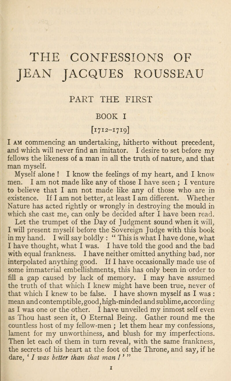 THE CONFESSIONS OF JEAN JACQUES ROUSSEAU PART THE FIRST BOOK I [1712-1719] I am commencing an undertaking, hitherto without precedent, and v/hich will never find an imitator. I desire to set before my fellows the likeness of a man in all the truth of nature, and that man myself. Myself alone ! I know the feelings of my heart, and I know men. I am not made like any of those I have seen ; I venture to believe that I am not made like any of those who are in existence. If I am not better, at least I am different. Whether Nature has acted rightly or wrongly in destroying the mould in which she cast me, can only be decided after I have been read. Let the trumpet of the Day of Judgment sound when it will, I will present myself before the Sovereign Judge with this book in my hand. I will say boldly : “ This is what I have done, what I have thought, what I was. I have told the good and the bad with equal frankness. I have neither omitted anything bad, nor interpolated anything good. If I have occasionally made use of some immaterial embellishments, this has only been in order to fill a gap caused by lack of memory. I may have assumed the truth of that which I knew might have been true, never of that which I knew to be false. I have shown myself as I was : mean and contemptible, good, high-minded and sublime, according as I was one or the other. I have unveiled my inmost self even as Thou hast seen it, 0 Eternal Being. Gather round me the countless host of my fellow-men ; let them hear my confessions, lament for my unworthiness, and blush for my imperfections. Then let each of them in turn reveal, with the same frankness, the secrets of his heart at the foot of the Throne, and say, if he dare, ‘ I was better than that man 1 * ” z