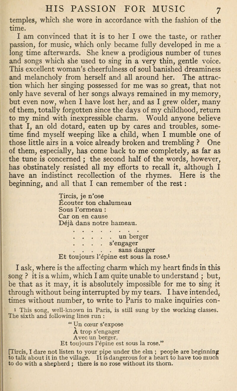 temples, which she wore in accordance with the fashion of the time. I am convinced that it is to her I owe the taste, or rather passion, for music, which only became fully developed in me a long time afterwards. She knew a prodigious number of tunes and songs which she used to sing in a very thin, gentle voice. This excellent woman’s cheerfulness of soul banished dreaminess and melancholy from herself and all around her. The attrac¬ tion which her singing possessed for me was so great, that not only have several of her songs always remained in my memory, but even now, when I have lost her, and as I grew older, many of them, totally forgotten since the days of my childhood, return to my mind with inexpressible charm. Would anyone believe that I, an old dotard, eaten up by cares and troubles, some¬ time find myself weeping like a child, when I mumble one of those little airs in a voice already broken and trembling ? One of them, especially, has come back to me completely, as far as the tune is concerned ; the second half of the words, however, has obstinately resisted all my efforts to recall it, although I have an indistinct recollection of the rhymes. Here is the beginning, and all that I can remember of the rest: Tircis, je n’ose ficouter ton chalumeau Sous 1’ormeau : Car on en cause D6ja dans notre hameau. .un berger . . . . s’engager .sans danger Et toujours l’6pine est sous la rose.1 I ask, where is the affecting charm which my heart finds in this song ? it is a whim, which I am quite unable to understand ; but, be that as it may, it is absolutely impossible for me to sing it through without being interrupted by my tears. I have intended,, times without number, to write to Paris to make inquiries con- 1 This song, well-known in Paris, is still sung by the working classes. The sixth and following lines run : “ Un cceur s’expose A trop s’engager Avec un berger, Et toujours l’epine est sous la rose.” [Tircis, I dare not listen to your pipe under the elm ; people are beginning to talk about it in the village. It is dangerous for a heart to have too much to do with a shepherd ; there is no rose without its thorn.