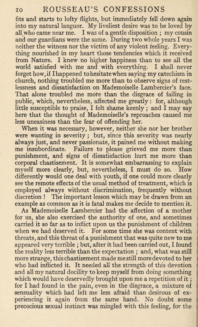 fits and starts to lofty flights, but immediately fell down again into my natural languor. My liveliest desire was to be loved by all who came near me. I was of a gentle disposition ; my cousin and our guardians were the same. During two whole years I was neither the witness nor the victim of any violent feeling. Every¬ thing nourished in my heart those tendencies which it received from Nature. I knew no higher happiness than to see all the world satisfied with me and with everything. I shall never forget how, if I happened to hesitate when saying my catechism in church, nothing troubled me more than to observe signs of rest¬ lessness and dissatisfaction on Mademoiselle Lambercier’s face. That alone troubled me more than the disgrace of failing in public, which, nevertheless, affected me greatly : for, although little susceptible to praise, I felt shame keenly ; and I may say here that the thought of Mademoiselle’s reproaches caused me less uneasiness than the fear of offending her. When it was necessary, however, neither she nor her brother were wanting in severity; but, since this severity was nearly always just, and never passionate, it pained me without making me insubordinate. Failure to please grieved me more than punishment, and signs of dissatisfaction hurt me more than corporal chastisement. It is somewhat embarrassing to explain myself more clearly, but, nevertheless, I must do so. How differently would one deal with youth, if one could more clearly see the remote effects of the usual method of treatment, which is employed always without discrimination, frequently without discretion ! The important lesson which may be drawn from an example as common as it is fatal makes me decide to mention it. As Mademoiselle Lambercier had the affection of a mother for us, she also exercised the authority of one, and sometimes carried it so far as to inflict upon us the punishment of children when we had deserved it. For some time she was content with threats, and this threat of a punishment that was quite new to me : appeared very terrible ; but, after it had been carried out, I found the reality less terrible than the expectation ; and, what was still more strange, this chastisement made me still more devoted to her j who had inflicted it. It needed all the strength of this devotion : and all my natural docility to keep myself from doing something j which would have deservedly brought upon me a repetition of it; for I had found in the pain, even in the disgrace, a mixture of sensuality which had left me less afraid than desirous of ex¬ periencing it again from the same hand. No doubt some 5 precocious sexual instinct was mingled with this feeling, for the r