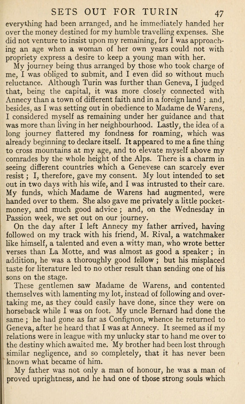 everything had been arranged, and he immediately handed her over the money destined for my humble travelling expenses. She did not venture to insist upon my remaining, for I was approach¬ ing an age when a woman of her own years could not with propriety express a desire to keep a young man with her. My journey being thus arranged by those who took charge of me, I was obliged to submit, and I even did so without much reluctance. Although Turin was further than Geneva, I judged that, being the capital, it was more closely connected with Annecy than a town of different faith and in a foreign land ; and, besides, as I was setting out in obedience to Madame de Warens, I considered myself as remaining under her guidance and that was more than living in her neighbourhood. Lastly, the idea of a long journey flattered my fondness for roaming, which was already beginning to declare itself. It appeared to me a fine thing to cross mountains at my age, and to elevate myself above my comrades by the whole height of the Alps. There is a charm in seeing different countries which a Genevese can scarcely ever resist; I, therefore, gave my consent. My lout intended to set out in two days with his wife, and I was intrusted to their care. My funds, which Madame de Warens had augmented, were handed over to them. She also gave me privately a little pocket- money, and much good advice ; and, on the Wednesday in Passion week, we set out on our journey. On the day after I left Annecy my father arrived, having followed on my track with his friend, M. Rival, a watchmaker like himself, a talented and even a witty man, who wrote better verses than La Motte, and was almost as good a speaker ; in addition, he was a thoroughly good fellow ; but his misplaced taste for literature led to no other result than sending one of his sons on the stage. These gentlemen saw Madame de Warens, and contented themselves with lamenting my lot, instead of following and over¬ taking me, as they could easily have done, since they were on horseback while I was on foot. My uncle Bernard had done the same ; he had gone as far as Confignon, whence he returned to Geneva, after he heard that I was at Annecy. It seemed as if my relations were in league with my unlucky star to hand me over to the destiny which awaited me. My brother had been lost through similar negligence, and so completely, that it has never been known what became of him. My father was not only a man of honour, he was a man of proved uprightness, and he had one of those strong souls which