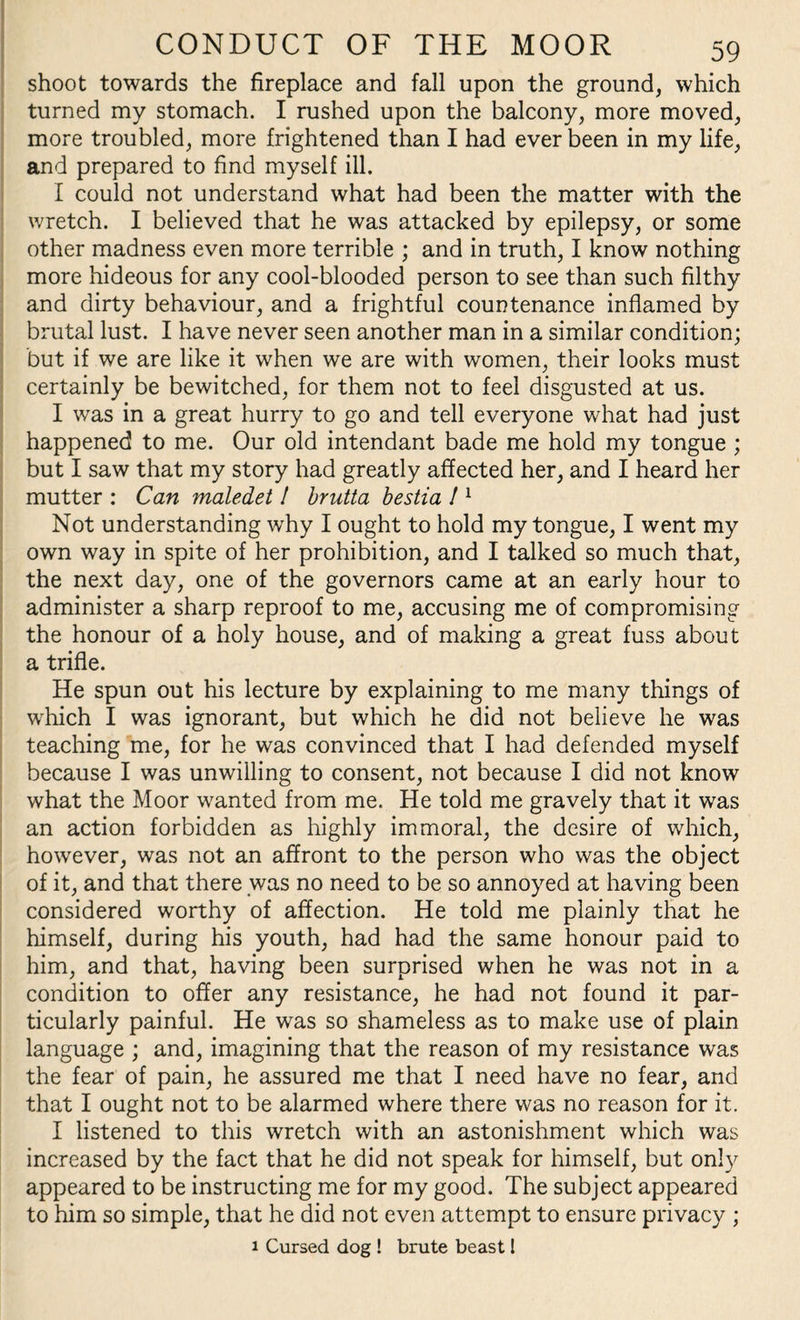 shoot towards the fireplace and fall upon the ground, which turned my stomach. I rushed upon the balcony, more moved, more troubled, more frightened than I had ever been in my life, and prepared to find myself ill. I could not understand what had been the matter with the wretch. I believed that he was attacked by epilepsy, or some other madness even more terrible ; and in truth, I know nothing more hideous for any cool-blooded person to see than such filthy and dirty behaviour, and a frightful countenance inflamed by brutal lust. I have never seen another man in a similar condition; but if we are like it when we are with women, their looks must certainly be bewitched, for them not to feel disgusted at us. I was in a great hurry to go and tell everyone what had just happened to me. Our old intendant bade me hold my tongue ; but I saw that my story had greatly affected her, and I heard her mutter : Can maledet ! brutta bestia ! 1 Not understanding why I ought to hold my tongue, I went my own way in spite of her prohibition, and I talked so much that, the next day, one of the governors came at an early hour to administer a sharp reproof to me, accusing me of compromising the honour of a holy house, and of making a great fuss about a trifle. He spun out his lecture by explaining to me many things of which I was ignorant, but which he did not believe he was teaching me, for he was convinced that I had defended myself because I was unwilling to consent, not because I did not know what the Moor wanted from me. He told me gravely that it was an action forbidden as highly immoral, the desire of which, however, was not an affront to the person who was the object of it, and that there was no need to be so annoyed at having been considered worthy of affection. He told me plainly that he himself, during his youth, had had the same honour paid to him, and that, having been surprised when he was not in a condition to offer any resistance, he had not found it par¬ ticularly painful. He was so shameless as to make use of plain language ; and, imagining that the reason of my resistance was the fear of pain, he assured me that I need have no fear, and that I ought not to be alarmed where there was no reason for it. I listened to this wretch with an astonishment which was increased by the fact that he did not speak for himself, but only appeared to be instructing me for my good. The subject appeared to him so simple, that he did not even attempt to ensure privacy ; 1 Cursed dog ! brute beast l