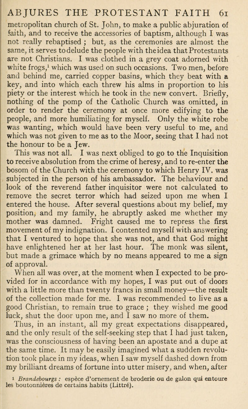 metropolitan church of St. John, to make a public abjuration of faith, and to receive the accessories of baptism, although I was not really rebaptised ; but, as the ceremonies are almost the same, it serves to delude the people with the idea that Protestants are not Christians. I was clothed in a grey coat adorned with white frogs,1 which was used on such occasions. Two men, before and behind me, carried copper basins, which they beat with a key, and into which each threw his alms in proportion to his piety or the interest which he took in the new convert. Briefly, nothing of the pomp of the Catholic Church was omitted, in order to render the ceremony at once more edifying to the people, and more humiliating for myself. Only the white robe was wanting, which would have been very useful to me, and which was not given to me as to the Moor, seeing that I had not the honour to be a Jew. This was not all. I wras next obliged to go to the Inquisition to receive absolution from the crime of heresy, and to re-enter the bosom of the Church with the ceremony to which Henry IV. was subjected in the person of his ambassador. The behaviour and look of the reverend father inquisitor were not calculated to remove the secret terror which had seized upon me when I entered the house. After several questions about my belief, my position, and my family, he abruptly asked me whether my mother was damned. Fright caused me to repress the first movement of my indignation. I contented myself with answering that I ventured to hope that she was not, and that God might have enlightened her at her last hour. The monk was silent, but made a grimace which by no means appeared to me a sign of approval. When all was over, at the moment when I expected to be pro¬ vided for in accordance with my hopes, I was put out of doors with a little more than twenty francs in small money—the result of the collection made for me. I was recommended to live as a good Christian, to remain true to grace ; they wished me good luck, shut the door upon me, and I saw no more of them. Thus, in an instant, all my great expectations disappeared, and the only result of the self-seeking step that I had just taken, was the consciousness of having been an apostate and a dupe at the same time. It may be easily imagined what a sudden revolu¬ tion took place in my ideas, when I saw myself dashed down from my brilliant dreams of fortune into utter misery, and when, after i Brandebourgs : espece d’omement de broderie ou de galon qui entoure les boutonnieres de certains habits (Littre).