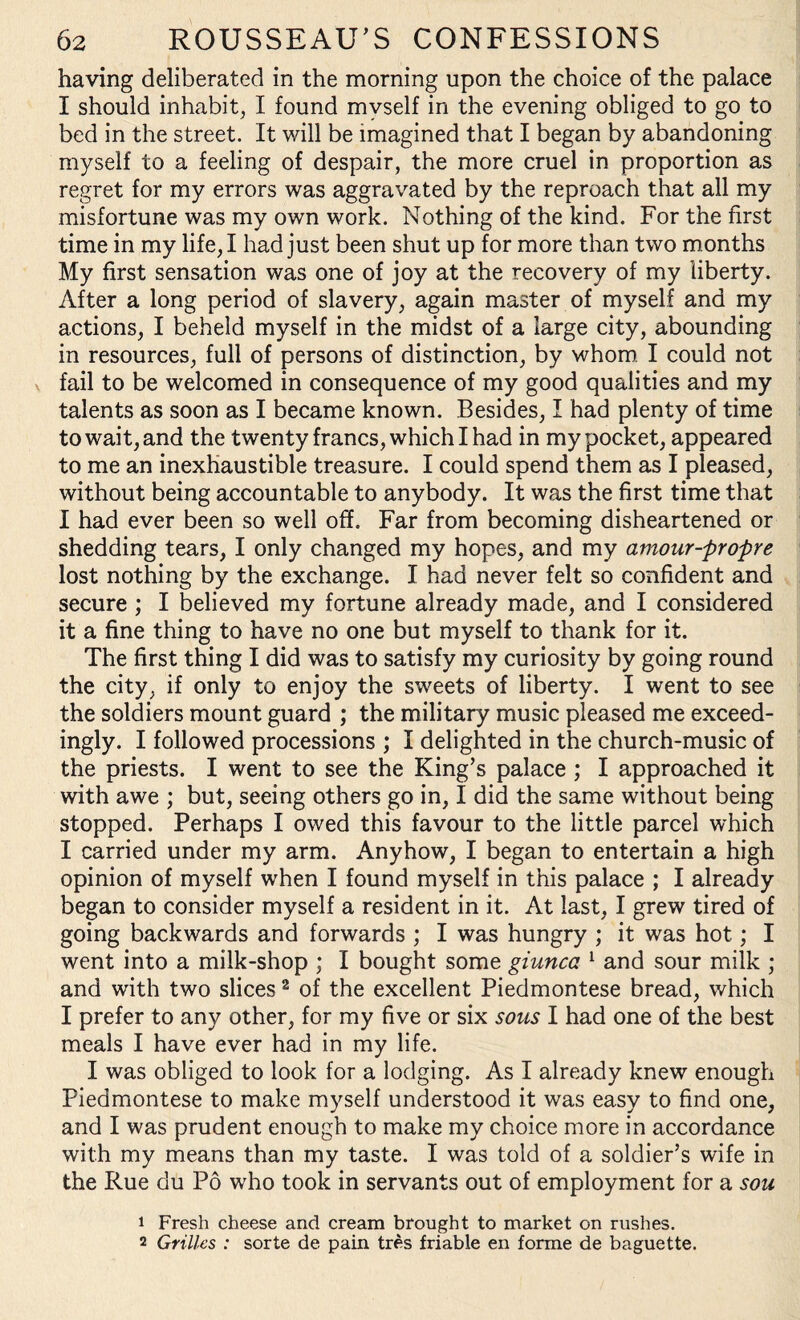 having deliberated in the morning upon the choice of the palace I should inhabit, I found myself in the evening obliged to go to bed in the street. It will be imagined that I began by abandoning myself to a feeling of despair, the more cruel in proportion as regret for my errors was aggravated by the reproach that all my misfortune was my own work. Nothing of the kind. For the first time in my life, I had just been shut up for more than two months My first sensation was one of joy at the recovery of my liberty. After a long period of slavery, again master of myself and my actions, I beheld myself in the midst of a large city, abounding in resources, full of persons of distinction, by whom I could not fail to be welcomed in consequence of my good qualities and my talents as soon as I became known. Besides, I had plenty of time to wait, and the twenty francs, which I had in my pocket, appeared to me an inexhaustible treasure. I could spend them as I pleased, without being accountable to anybody. It was the first time that I had ever been so well off. Far from becoming disheartened or shedding tears, I only changed my hopes, and my amour-prof re lost nothing by the exchange. I had never felt so confident and secure ; I believed my fortune already made, and I considered it a fine thing to have no one but myself to thank for it. The first thing I did was to satisfy my curiosity by going round the city, if only to enjoy the sweets of liberty. I went to see the soldiers mount guard ; the military music pleased me exceed¬ ingly. I followed processions ; I delighted in the church-music of the priests. I went to see the King’s palace ; I approached it with awe ; but, seeing others go in, I did the same without being stopped. Perhaps I owed this favour to the little parcel which I carried under my arm. Anyhow, I began to entertain a high opinion of myself when I found myself in this palace ; I already began to consider myself a resident in it. At last, I grew tired of going backwards and forwards ; I was hungry ; it was hot; I went into a milk-shop ; I bought some giunca 1 and sour milk ; and with two slices2 of the excellent Piedmontese bread, which I prefer to any other, for my five or six sous I had one of the best meals I have ever had in my life. I was obliged to look for a lodging. As I already knew enough Piedmontese to make myself understood it was easy to find one, and I was prudent enough to make my choice more in accordance with my means than my taste. I was told of a soldier’s wife in the Rue du Po who took in servants out of employment for a sou 1 Fresh cheese and cream brought to market on rushes. 2 Grilles : sorte de pain tres friable en forme de baguette.