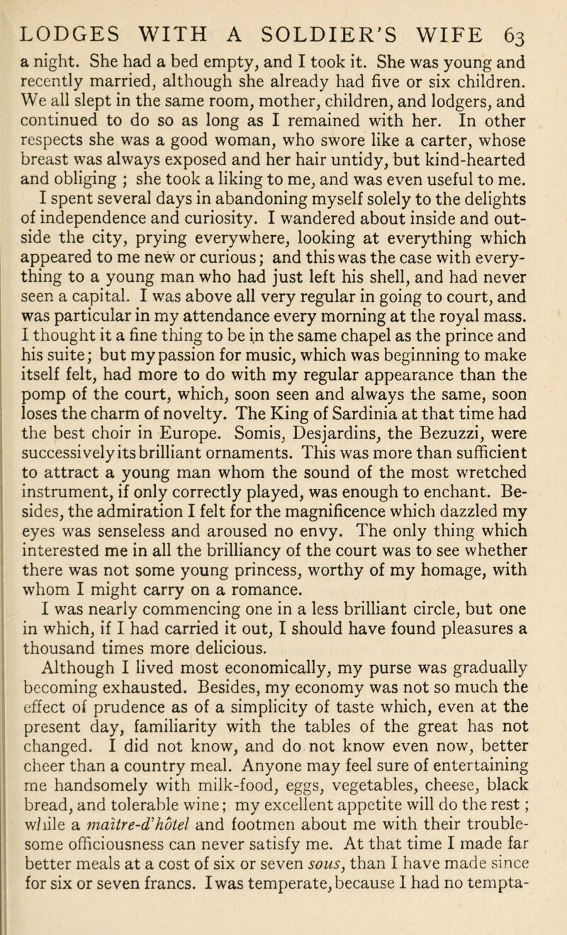 a night. She had a bed empty, and I took it. She was young and recently married, although she already had five or six children. We all slept in the same room, mother, children, and lodgers, and continued to do so as long as I remained with her. In other respects she was a good woman, who swore like a carter, whose breast was always exposed and her hair untidy, but kind-hearted and obliging ; she took a liking to me, and was even useful to me. I spent several days in abandoning myself solely to the delights of independence and curiosity. I wandered about inside and out¬ side the city, prying everywhere, looking at everything which appeared to me new or curious; and this was the case with every¬ thing to a young man who had just left his shell, and had never seen a capital. I was above all very regular in going to court, and was particular in my attendance every morning at the royal mass. I thought it a fine thing to be in the same chapel as the prince and his suite; but my passion for music, which was beginning to make itself felt, had more to do with my regular appearance than the pomp of the court, which, soon seen and always the same, soon loses the charm of novelty. The King of Sardinia at that time had the best choir in Europe. Somis, Desjardins, the Bezuzzi, were successively its brilliant ornaments. This was more than sufficient to attract a young man whom the sound of the most wretched instrument, if only correctly played, was enough to enchant. Be¬ sides, the admiration I felt for the magnificence which dazzled my eyes was senseless and aroused no envy. The only thing which interested me in all the brilliancy of the court was to see whether there was not some young princess, worthy of my homage, with whom I might carry on a romance. I was nearly commencing one in a less brilliant circle, but one in which, if I had carried it out, I should have found pleasures a thousand times more delicious. Although I lived most economically, my purse was gradually becoming exhausted. Besides, my economy was not so much the effect of prudence as of a simplicity of taste which, even at the present day, familiarity with the tables of the great has not changed. I did not know, and do not know even now, better cheer than a country meal. Anyone may feel sure of entertaining me handsomely with milk-food, eggs, vegetables, cheese, black bread, and tolerable wine; my excellent appetite will do the rest; while a mciitre-d'hotel and footmen about me with their trouble¬ some officiousness can never satisfy me. At that time I made far better meals at a cost of six or seven sous, than I have made since for six or seven francs. I was temperate, because I had no tempta-