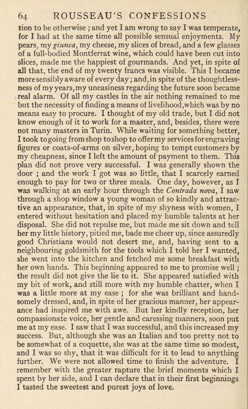 tion to be otherwise ; and yet I am wrong to sav I was temperate, for I had at the same time all possible sensual enjoyments. My pears, my giunca, my cheese, my slices of bread, and a few glasses of a full-bodied Montferrat wine, which could have been cut into slices, made me the happiest of gourmands. And yet, in spite of all that, the end of my twenty francs was visible. This I became more sensibly aware of every day; and, in spite of the thoughtless¬ ness of my years, my uneasiness regarding the future soon became real alarm. Of all my castles in the air nothing remained to me but the necessity of finding a means of livelihood,which was by no means easy to procure. I thought of my old trade, but I did not know enough of it to work for a master, and, besides, there were not many masters in Turin. While waiting for something better, I took to going from shop to shop to offer my services for engraving figures or coats-of-arms on silver, hoping to tempt customers by my cheapness, since I left the amount of payment to them. This plan did not prove very successful. I was generally shown the door ; and the work I got was so little, that I scarcely earned enough to pay for two or three meals. One day, however, as I was walking at an early hour through the Contrada nova, I saw- through a shop window a young woman of so kindly and attrac¬ tive an appearance, that, in spite of my shyness with women, I entered without hesitation and placed my humble talents at her disposal. She did not repulse me, but made me sit down and tell her my little history, pitied me, bade me cheer up, since assuredly good Christians would not desert me, and, having sent to a neighbouring goldsmith for the tools which I told her I wanted, she went into the kitchen and fetched me some breakfast with her own hands. This beginning appeared to me to promise well; the result did not give the lie to it. She appeared satisfied with my bit of work, and still more with my humble chatter, when I was a little more at my ease ; for she was brilliant and hand¬ somely dressed, and, in spite of her gracious manner, her appear¬ ance had inspired me with awe. But her kindly reception, her compassionate voice, her gentle and caressing manners, soon put me at my ease. I saw that I was successful, and this increased my success. But, although she was an Italian and too pretty not to be somewhat of a coquette, she was at the same time so modest, and I was so shy, that it was difficult for it to lead to anything further. We were not allowed time to finish the adventure. I remember with the greater rapture the brief moments which I spent by her side, and I can declare that in their first beginnings I tasted the sweetest and purest joys of love.