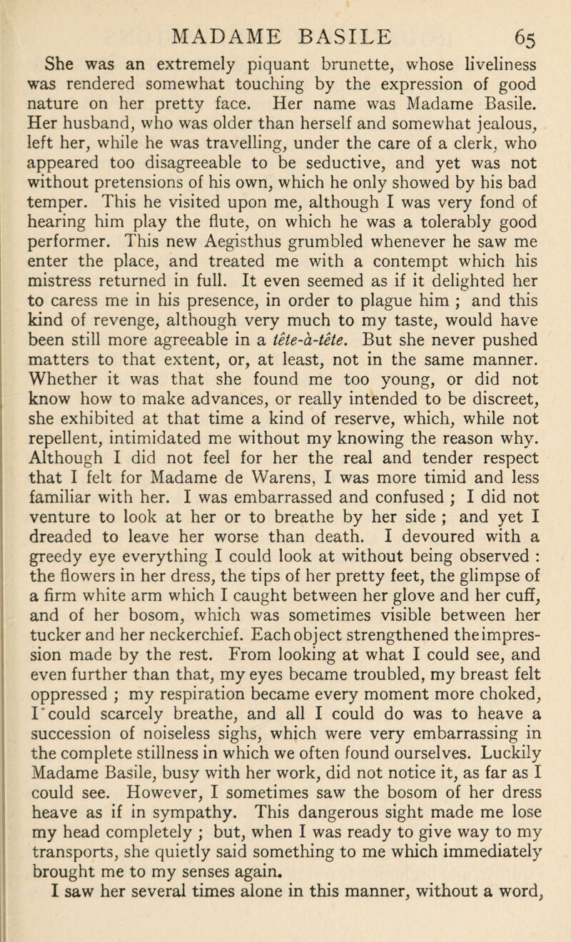 She was an extremely piquant brunette, whose liveliness was rendered somewhat touching by the expression of good nature on her pretty face. Her name was Madame Basile. Her husband, who was older than herself and somewhat jealous, left her, while he was travelling, under the care of a clerk, who appeared too disagreeable to be seductive, and yet was not without pretensions of his own, which he only showed by his bad temper. This he visited upon me, although I was very fond of hearing him play the flute, on which he was a tolerably good performer. This new Aegisthus grumbled whenever he saw me enter the place, and treated me with a contempt which his mistress returned in full. It even seemed as if it delighted her to caress me in his presence, in order to plague him ; and this kind of revenge, although very much to my taste, would have been still more agreeable in a tete-a-tete. But she never pushed matters to that extent, or, at least, not in the same manner. Whether it was that she found me too young, or did not know how to make advances, or really intended to be discreet, she exhibited at that time a kind of reserve, which, while not repellent, intimidated me without my knowing the reason why. Although I did not feel for her the real and tender respect that I felt for Madame de Warens, I was more timid and less familiar with her. I was embarrassed and confused ; I did not venture to look at her or to breathe by her side ; and yet I dreaded to leave her worse than death. I devoured with a greedy eye everything I could look at without being observed : the flowers in her dress, the tips of her pretty feet, the glimpse of a firm white arm which I caught between her glove and her cuff, and of her bosom, which was sometimes visible between her tucker and her neckerchief. Each object strengthened the impres¬ sion made by the rest. From looking at what I could see, and even further than that, my eyes became troubled, my breast felt oppressed ; my respiration became every moment more choked, I'could scarcely breathe, and all I could do was to heave a succession of noiseless sighs, which were very embarrassing in the complete stillness in which we often found ourselves. Luckily Madame Basile, busy with her work, did not notice it, as far as I could see. However, I sometimes saw the bosom of her dress heave as if in sympathy. This dangerous sight made me lose my head completely ; but, when I was ready to give way to my transports, she quietly said something to me which immediately brought me to my senses again. I saw her several times alone in this manner, without a word,