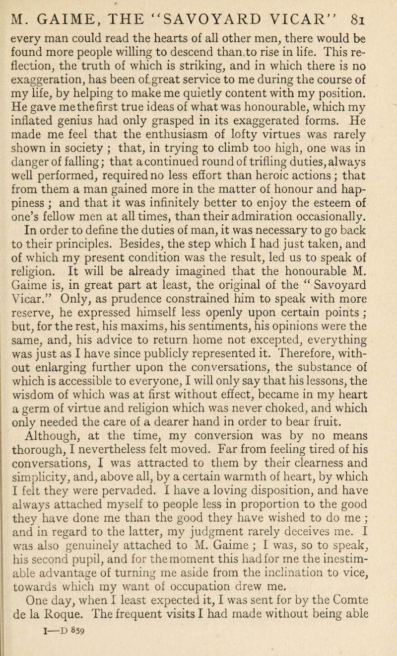 every man could read the hearts of all other men, there would be found more people willing to descend than.to rise in life. This re¬ flection, the truth of which is striking, and in which there is no exaggeration, has been of great service to me during the course of my life, by helping to make me quietly content with my position. He gave me the first true ideas of what was honourable, which my inflated genius had only grasped in its exaggerated forms. He made me feel that the enthusiasm of lofty virtues was rarely shown in society ; that, in trying to climb too high, one was in danger of falling; that a continued round of trifling duties, always well performed, required no less effort than heroic actions ; that from them a man gained more in the matter of honour and hap¬ piness ; and that it was infinitely better to enjoy the esteem of one’s fellow men at all times, than their admiration occasionally. In order to define the duties of man, it was necessary to go back to their principles. Besides, the step which I had just taken, and of which my present condition was the result, led us to speak of religion. It will be already imagined that the honourable M. Gaime is, in great part at least, the original of the “ Savoyard Vicar.” Only, as prudence constrained him to speak with more reserve, he expressed himself less openly upon certain points ; but, for the rest, his maxims, his sentiments, his opinions were the same, and, his advice to return home not excepted, everything was just as I have since publicly represented it. Therefore, with¬ out enlarging further upon the conversations, the substance of which is accessible to everyone, I will only say that his lessons, the wisdom of which was at first without effect, became in my heart a germ of virtue and religion which was never choked, and which only needed the care of a dearer hand in order to bear fruit. Although, at the time, my conversion was by no means thorough, I nevertheless felt moved. Far from feeling tired of his conversations, I was attracted to them by their clearness and simplicity, and, above all, by a certain warmth of heart, by which I felt they were pervaded. I have a loving disposition, and have always attached myself to people less in proportion to the good they have done me than the good they have wished to do me ; and in regard to the latter, my judgment rarely deceives me. I was also genuinely attached to M. Gaime ; I was, so to speak, his second pupil, and for the moment this had for me the inestim¬ able advantage of turning me aside from the inclination to vice, towards which my want of occupation drew me. One day, when I least expected it, I was sent for by the Comte de la Roque. The frequent visits I had made without being able i—D 859