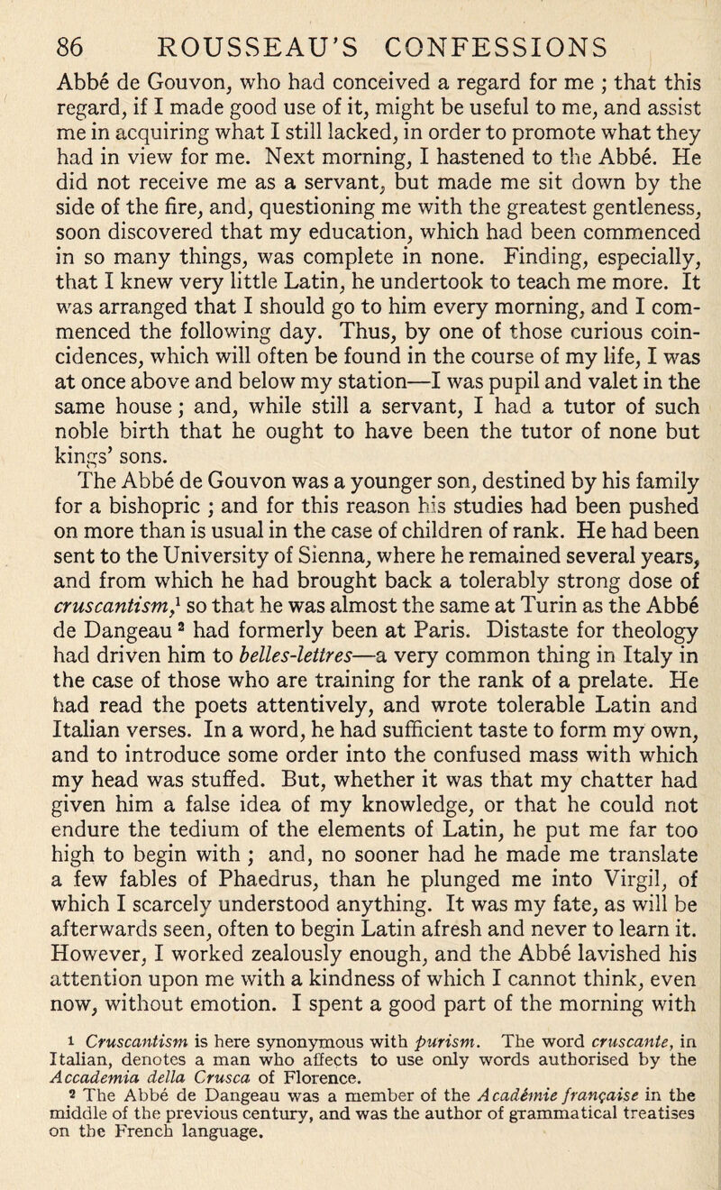 Abbe de Gouvon, who had conceived a regard for me ; that this regard, if I made good use of it, might be useful to me, and assist me in acquiring what I still lacked, in order to promote what they had in view for me. Next morning, I hastened to the Abbe. He did not receive me as a servant, but made me sit down by the side of the fire, and, questioning me with the greatest gentleness, soon discovered that my education, which had been commenced in so many things, was complete in none. Finding, especially, that I knew very little Latin, he undertook to teach me more. It was arranged that I should go to him every morning, and I com¬ menced the following day. Thus, by one of those curious coin¬ cidences, which will often be found in the course of my life, I was at once above and below my station—I was pupil and valet in the same house; and, while still a servant, I had a tutor of such noble birth that he ought to have been the tutor of none but kings’ sons. The Abbe de Gouvon was a younger son, destined by his family for a bishopric ; and for this reason his studies had been pushed on more than is usual in the case of children of rank. He had been sent to the University of Sienna, where he remained several years, and from which he had brought back a tolerably strong dose of cruscantism,l so that he was almost the same at Turin as the Abbe de Dangeau2 had formerly been at Paris. Distaste for theology had driven him to belles-lettres—a very common thing in Italy in the case of those who are training for the rank of a prelate. He had read the poets attentively, and wrote tolerable Latin and Italian verses. In a word, he had sufficient taste to form my own, and to introduce some order into the confused mass with which my head was stuffed. But, whether it was that my chatter had given him a false idea of my knowledge, or that he could not endure the tedium of the elements of Latin, he put me far too high to begin with ; and, no sooner had he made me translate a few fables of Phaedrus, than he plunged me into Virgil, of which I scarcely understood anything. It was my fate, as will be afterwards seen, often to begin Latin afresh and never to learn it. However, I worked zealously enough, and the Abbe lavished his attention upon me with a kindness of which I cannot think, even now, without emotion. I spent a good part of the morning with 1 Cruscantism is here synonymous with purism. The word cruscanle, in Italian, denotes a man who affects to use only words authorised by the Accademia della Crusca of Florence. 2 The Abbe de Dangeau was a member of the A cadimie franqaise in the middle of the previous century, and was the author of grammatical treatises on the French language.