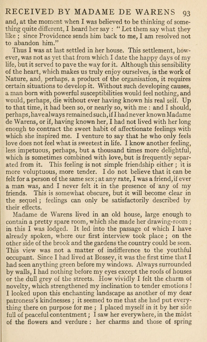 and, at the moment when I was believed to be thinking of some¬ thing quite different, I heard her say : “ Let them say what they like ; since Providence sends him back to me, I am resolved not to abandon him.” Thus I was at last settled in her house. This settlement, how¬ ever, was not as yet that from which I date the happy days of my life, but it served to pave the way for it. Although this sensibility of the heart, which makes us truly enjoy ourselves, is the work of Nature, and, perhaps, a product of the organisation, it requires certain situations to develop it. Without such developing causes, a man bom with powerful susceptibilities would feel nothing, and would, perhaps, die without ever having known his real self. Up to that time, it had been so, or nearly so, with me : and I should, perhaps, have always remained such, if I had never known Madame de Warens, or if, having known her, I had not lived with her long enough to contract the sweet habit of affectionate feelings with which she inspired me. I venture to say that he who only feels love does not feel what is sweetest in life. I know another feeling, less impetuous, perhaps, but a thousand times more delightful, which is sometimes combined with love, but is frequently separ¬ ated from it. This feeling is not simple friendship either ; it is more voluptuous, more tender. I do not believe that it can be felt for a person of the same sex; at any rate, I was a friend, if ever a man was, and I never felt it in the presence of any of my friends. This is somewhat obscure, but it will become clear in the sequel; feelings can only be satisfactorily described by their effects. Madame de Warens lived in an old house, large enough to contain a pretty spare room, which she made her drawing-room ; in this I was lodged. It led into the passage of which I have already spoken, where our first interview took place ; on the other side of the brook and the gardens the country could be seen. This view was not a matter of indifference to the youthful occupant. Since I had lived at Bossey, it was the first time that I had seen anything green before my windows. Always surrounded by walls, I had nothing before my eyes except the roofs of houses or the dull grey of the streets. How vividly I felt the charm of novelty, which strengthened my inclination to tender emotions ! I looked upon this enchanting landscape as another of my dear patroness’s kindnesses ; it seemed to me that she had put every¬ thing there on purpose for me ; I placed myself in it by her side full of peaceful contentment; I saw her everywhere, in the midst of the flowers and verdure : her charms and those of spring