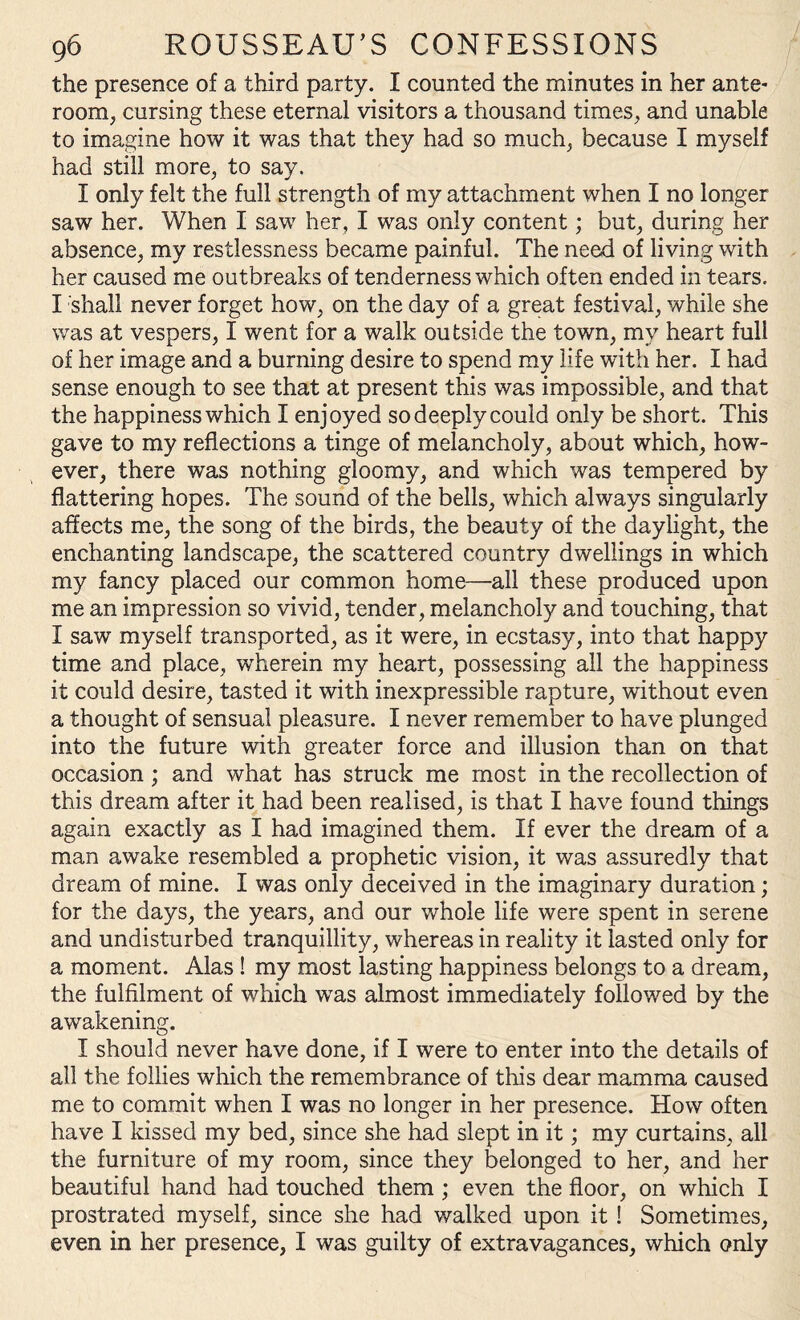 the presence of a third party. I counted the minutes in her ante¬ room, cursing these eternal visitors a thousand times, and unable to imagine how it was that they had so much, because I myself had still more, to say. I only felt the full strength of my attachment when I no longer saw her. When I saw her, I was only content; but, during her absence, my restlessness became painful. The need of living with her caused me outbreaks of tenderness which often ended in tears. I shall never forget how, on the day of a great festival, while she was at vespers, I went for a walk outside the town, my heart full of her image and a burning desire to spend my life with her. I had sense enough to see that at present this was impossible, and that the happiness which I enjoyed so deeply could only be short. This gave to my reflections a tinge of melancholy, about which, how¬ ever, there was nothing gloomy, and which was tempered by flattering hopes. The sound of the bells, which always singularly affects me, the song of the birds, the beauty of the daylight, the enchanting landscape, the scattered country dwellings in which my fancy placed our common home—all these produced upon me an impression so vivid, tender, melancholy and touching, that I saw myself transported, as it were, in ecstasy, into that happy time and place, wherein my heart, possessing all the happiness it could desire, tasted it with inexpressible rapture, without even a thought of sensual pleasure. I never remember to have plunged into the future with greater force and illusion than on that occasion; and what has struck me most in the recollection of this dream after it had been realised, is that I have found things again exactly as I had imagined them. If ever the dream of a man awake resembled a prophetic vision, it was assuredly that dream of mine. I was only deceived in the imaginary duration; for the days, the years, and our whole life were spent in serene and undisturbed tranquillity, whereas in reality it lasted only for a moment. Alas ! my most lasting happiness belongs to a dream, the fulfilment of which was almost immediately followed by the awakening. I should never have done, if I were to enter into the details of all the follies which the remembrance of this dear mamma caused me to commit when I was no longer in her presence. How often have I kissed my bed, since she had slept in it; my curtains, all the furniture of my room, since they belonged to her, and her beautiful hand had touched them ; even the floor, on which I prostrated myself, since she had walked upon it ! Sometimes, even in her presence, I was guilty of extravagances, which only