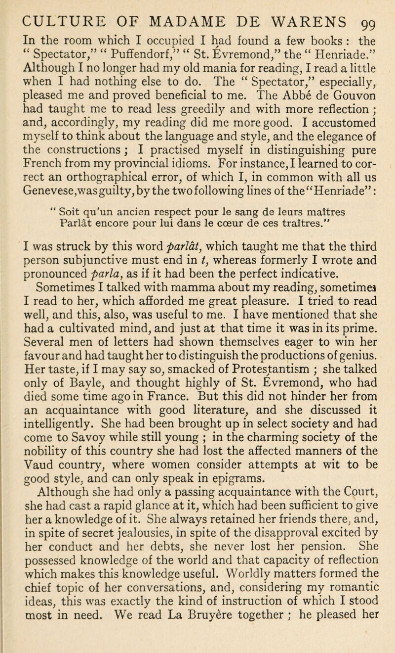 In the room which I occupied I had found a few books : the “ Spectator/’ “ Puffendorf,” “ St. Evremond,” the “ Henriade.” Although I no longer had my old mania for reading, I read a little when I had nothing else to do. The “ Spectator/’ especially, pleased me and proved beneficial to me. The Abbe de Gouvon had taught me to read less greedily and with more reflection ; and, accordingly, my reading did me more good. I accustomed myself to think about the language and style, and the elegance of the constructions; I practised myself in distinguishing pure French from my provincial idioms. For instance, I learned to cor¬ rect an orthographical error, of which I, in common with all us Genevese,was guilty, by the two following lines of the “Henriade”: “ Soit qu’un ancien respect pour le sang de leurs maitres Parlat encore pour lui dans le coeur de ces traitres.” I was struck by this word parlat, which taught me that the third person subjunctive must end in t, whereas formerly I wrote and pronounced parla, as if it had been the perfect indicative. Sometimes I talked with mamma about my reading, sometimes I read to her, which afforded me great pleasure. I tried to read well, and this, also, was useful to me. I have mentioned that she had a cultivated mind, and just at that time it was in its prime. Several men of letters had shown themselves eager to win her favour and had taught her to distinguish the productions of genius. Her taste, if I may say so, smacked of Protestantism ; she talked only of Bayle, and thought highly of St. Evremond, who had died some time ago in France. But this did not hinder her from an acquaintance with good literature, and she discussed it intelligently. She had been brought up in select society and had come to Savoy while still young ; in the charming society of the nobility of this country she had lost the affected manners of the Vaud country, where women consider attempts at wit to be good style, and can only speak in epigrams. Although she had only a passing acquaintance with the Court, she had cast a rapid glance at it, which had been sufficient to give her a knowledge of it. She always retained her friends there, and, in spite of secret jealousies, in spite of the disapproval excited by her conduct and her debts, she never lost her pension. She possessed knowledge of the world and that capacity of reflection which makes this knowledge useful. Worldly matters formed the chief topic of her conversations, and, considering my romantic ideas, this was exactly the kind of instruction of which I stood most in need. We read La Bruy^re together ; he pleased her