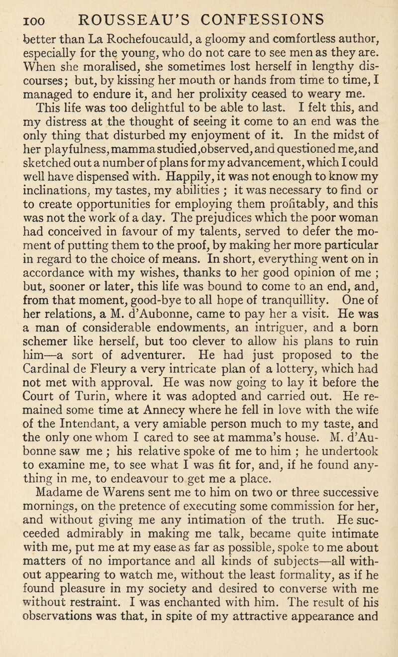 better than La Rochefoucauld, a gloomy and comfortless author, especially for the young, who do not care to see men as they are. When she moralised, she sometimes lost herself in lengthy dis¬ courses ; but, by kissing her mouth or hands from time to time, I managed to endure it, and her prolixity ceased to weary me. This life was too delightful to be able to last. I felt this, and my distress at the thought of seeing it come to an end was the only thing that disturbed my enjoyment of it. In the midst of her playfulness, mamma studied,observed, and questioned me, and sketched out a number of plans for my advancement, which I could well have dispensed with. Happily, it was not enough to know my inclinations, my tastes, my abilities ; it was necessary to find or to create opportunities for employing them profitably, and this was not the work of a day. The prejudices which the poor woman had conceived in favour of my talents, served to defer the mo¬ ment of putting them to the proof, by making her more particular in regard to the choice of means. In short, everything went on in accordance with my wishes, thanks to her good opinion of me ; but, sooner or later, this life was bound to come to an end, and, from that moment, good-bye to all hope of tranquillity. One of her relations, a M. d’Aubonne, came to pay her a visit. He was a man of considerable endowments, an intriguer, and a born schemer like herself, but too clever to allow his plans to ruin him—a sort of adventurer. He had just proposed to the Cardinal de Fleury a very intricate plan of a lottery, which had not met with approval. He was now going to lay it before the Court of Turin, where it was adopted and carried out. He re¬ mained some time at Annecy where he fell in love with the wife of the Intendant, a very amiable person much to my taste, and the only one whom I cared to see at mamma’s house. M. d’Au¬ bonne saw me ; his relative spoke of me to him ; he undertook to examine me, to see what I was fit for, and, if he found any¬ thing in me, to endeavour to get me a place. Madame de Warens sent me to him on two or three successive mornings, on the pretence of executing some commission for her, and without giving me any intimation of the truth. He suc¬ ceeded admirably in making me talk, became quite intimate with me, put me at my ease as far as possible, spoke to me about matters of no importance and all kinds of subjects—all with¬ out appearing to watch me, without the least formality, as if he found pleasure in my society and desired to converse with me without restraint. I was enchanted with him. The result of his observations was that, in spite of my attractive appearance and