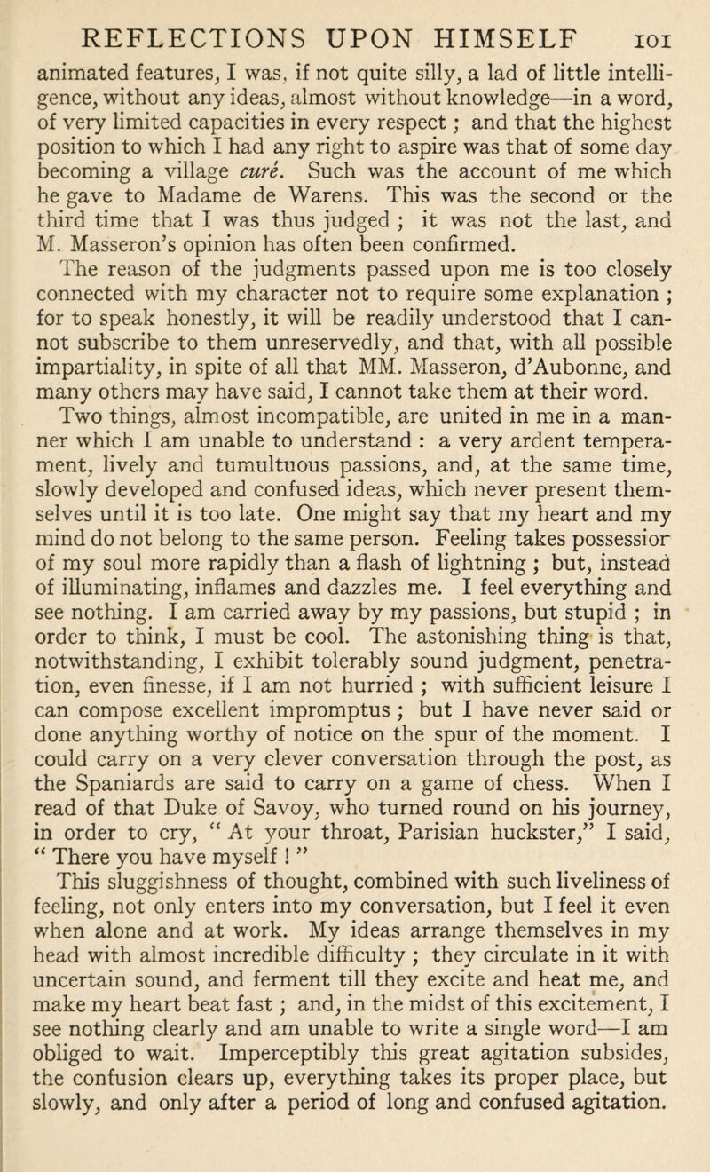 animated features, I was, if not quite silly, a lad of little intelli¬ gence, without any ideas, almost without knowledge—in a word, of very limited capacities in every respect; and that the highest position to which I had any right to aspire was that of some day becoming a village cure. Such was the account of me which he gave to Madame de Warens. This was the second or the third time that I was thus judged ; it was not the last, and M. Masseron’s opinion has often been confirmed. The reason of the judgments passed upon me is too closely connected with my character not to require some explanation ; for to speak honestly, it will be readily understood that I can¬ not subscribe to them unreservedly, and that, with all possible impartiality, in spite of all that MM. Masseron, d’Aubonne, and many others may have said, I cannot take them at their word. Two things, almost incompatible, are united in me in a man¬ ner which I am unable to understand : a very ardent tempera¬ ment, lively and tumultuous passions, and, at the same time, slowly developed and confused ideas, which never present them¬ selves until it is too late. One might say that my heart and my mind do not belong to the same person. Feeling takes possession of my soul more rapidly than a flash of lightning ; but, instead of illuminating, inflames and dazzles me. I feel everything and see nothing. I am carried away by my passions, but stupid ; in order to think, I must be cool. The astonishing thing is that, notwithstanding, I exhibit tolerably sound judgment, penetra¬ tion, even finesse, if I am not hurried ; with sufficient leisure I can compose excellent impromptus ; but I have never said or done anything worthy of notice on the spur of the moment. I could carry on a very clever conversation through the post, as the Spaniards are said to carry on a game of chess. When I read of that Duke of Savoy, who turned round on his journey, in order to cry, “ At your throat, Parisian huckster/’ I said, “ There you have myself ! ” This sluggishness of thought, combined with such liveliness of feeling, not only enters into my conversation, but I feel it even when alone and at work. My ideas arrange themselves in my head with almost incredible difficulty ; they circulate in it with uncertain sound, and ferment till they excite and heat me, and make my heart beat fast; and, in the midst of this excitement, I see nothing clearly and am unable to write a single word—I am obliged to wait. Imperceptibly this great agitation subsides, the confusion clears up, everything takes its proper place, but slowly, and only after a period of long and confused agitation.